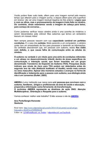 Vocês podem fazer outro teste, olhem para uma imagem normal pelo mesmo 
tempo que olharam para a imagem acima, e depois olhem para uma superfície 
em branco: vão ver uma imagem residual negativa da foto anterior. Lógico que 
é com os olhos, mas o processamento da imagem é todo feito no cérebro. 
Do contrário, ainda estaríamos vendo a imagem de cabeça para baixo, 
para começo de conversa… 
Como podemos verificar nosso cérebro ainda é uma caixinha de mistérios a 
serem desvendados pela ciência! Mas sabemos que temos um verdadeiro 
tesouro em nossas mãos! 
Nem sempre pessoas nascem com sua capacidade cerebral em perfeitas 
condições. É o caso dos autistas. Muito parecido a um computador, o cérebro 
conta com um emaranhado de fios para processar e transmitir as informações. 
Os cientistas descobriram que, em pessoas com autismo, esses fios estão 
com defeito, o que causa falha de comunicação entre as células do 
cérebro. 
O autismo na verdade é um rótulo para uma série de condições referentes 
a um atraso no desenvolvimento infantil, dentro de áreas específicas de 
comunicação e interação social, que foram inseridas em um grupo 
denominado Transtorno do Espectro do Autismo (TEA). Pesquisas atuais 
indicam que sinais de risco para TEA podem ser detectados antes do 
segundo ano de vida (National Institutes of Health), sendo mais comum 
no sexo masculino. Apesar dos inúmeros estudos e avanços na forma de 
identificação e tratamento para a pessoa com autismo, sua etiologia ainda 
não é um consenso (Rutter, 2005). 
AMORA é uma instituição que nasce para unir pessoas que convivem com o 
autismo, familiares, amigos e profissionais da área de saúde e educação, 
propondo a informação como ferramenta de transformação. 
O acrônimo AMORA representa as diretrizes de ação ONG: Atenção 
Multidisciplinar, Orientação e Respeito para o autismo. 
Vamos conhecer melhor este trabalho? Então acesse o site da AMORA 
Ana Porto/Sergio Honorato 
Gestores 
Read more: http://www.nitportalsocial.com.br/2014/10/nit-portal-social-artigo-brincando- 
e.html#ixzz3G9Qt0dwR 
Follow us: @NitPortalSocial on Twitter | nitportalsocial on Facebook 
