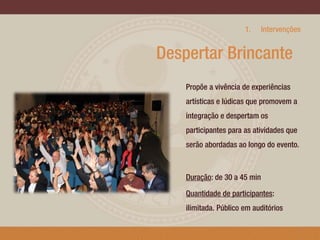 1.

Intervenções

Despertar Brincante
Propõe a vivência de experiências
artísticas e lúdicas que promovem a
integração e despertam os
participantes para as atividades que
serão abordadas ao longo do evento.

Duração: de 30 a 45 min
Quantidade de participantes:
ilimitada. Público em auditórios
3

 