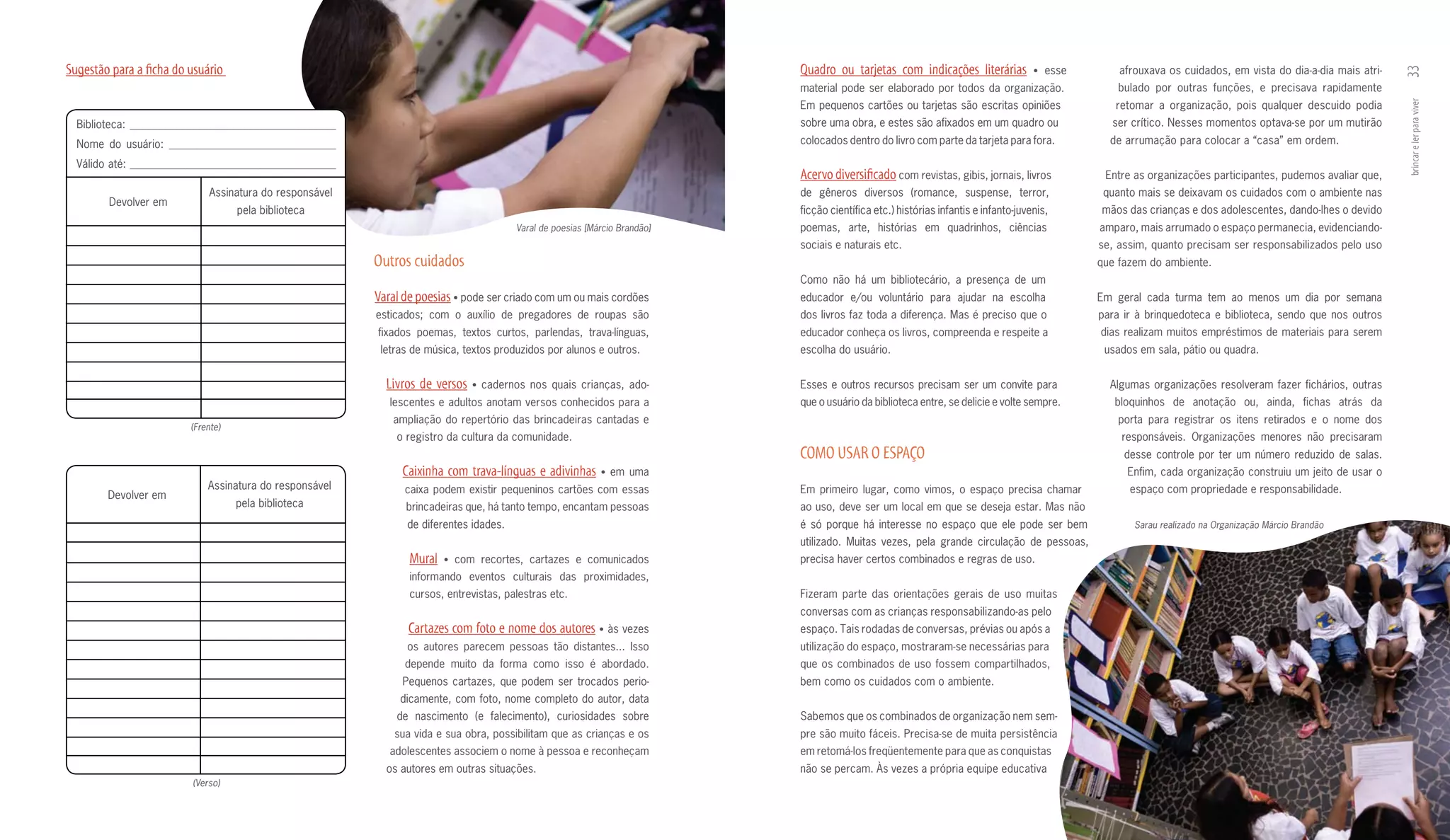 Sugestão para a ficha do usuário                                                                                           quadro ou tarjetas com indicações literárias             • esse       afrouxava os cuidados, em vista do dia­a­dia mais atri­




                                                                                                                                                                                                                                                           33
                                                                                                                           material pode ser elaborado por todos da organização.                 bulado por outras funções, e precisava rapidamente
                                                                                                                           Em pequenos cartões ou tarjetas são escritas opiniões                retomar a organização, pois qualquer descuido podia




                                                                                                                                                                                                                                                           brincar e ler para viver
  Biblioteca: _____________________________________                                                                        sobre uma obra, e estes são afixados em um quadro ou                ser crítico. Nesses momentos optava­se por um mutirão
  Nome do usuário: ______________________________                                                                          colocados dentro do livro com parte da tarjeta para fora.           de arrumação para colocar a “casa” em ordem.

  Válido até: _____________________________________
                                                                                                                           Acervo diversificado com revistas, gibis, jornais, livros          Entre as organizações participantes, pudemos avaliar que,
                             Assinatura do responsável                                                                     de gêneros diversos (romance, suspense, terror,                    quanto mais se deixavam os cuidados com o ambiente nas
        Devolver em
                                    pela biblioteca                                                                        ficção científica etc.) histórias infantis e infanto­juvenis,     mãos das crianças e dos adolescentes, dando­lhes o devido
                                                                                       Varal de poesias [Márcio Brandão]   poemas, arte, histórias em quadrinhos, ciências                   amparo, mais arrumado o espaço permanecia, evidenciando­
                                                                                                                           sociais e naturais etc.                                           se, assim, quanto precisam ser responsabilizados pelo uso
                                                         Outros cuidados                                                                                                                     que fazem do ambiente.
                                                                                                                           Como não há um bibliotecário, a presença de um
                                                         Varal de poesias • pode ser criado com um ou mais cordões         educador e/ou voluntário para ajudar na escolha                   Em geral cada turma tem ao menos um dia por semana
                                                         esticados; com o auxílio de pregadores de roupas são              dos livros faz toda a diferença. Mas é preciso que o              para ir à brinquedoteca e biblioteca, sendo que nos outros
                                                         fixados poemas, textos curtos, parlendas, trava­línguas,          educador conheça os livros, compreenda e respeite a               dias realizam muitos empréstimos de materiais para serem
                                                          letras de música, textos produzidos por alunos e outros.         escolha do usuário.                                                usados em sala, pátio ou quadra.


                                                           Livros de versos   • cadernos nos quais crianças, ado­          Esses e outros recursos precisam ser um convite para                Algumas organizações resolveram fazer fichários, outras
                                                            lescentes e adultos anotam versos conhecidos para a            que o usuário da biblioteca entre, se delicie e volte sempre.        bloquinhos de anotação ou, ainda, fichas atrás da
                                                            ampliação do repertório das brincadeiras cantadas e                                                                                  porta para registrar os itens retirados e o nome dos
                         (Frente)
                                                             o registro da cultura da comunidade.                                                                                                responsáveis. Organizações menores não precisaram
                                                                                                                           COmO uSAR O ESPAçO                                                     desse controle por ter um número reduzido de salas.
                                                              Caixinha com trava-línguas e adivinhas       • em uma                                                                               Enfim, cada organização construiu um jeito de usar o
                             Assinatura do responsável         caixa podem existir pequeninos cartões com essas            Em primeiro lugar, como vimos, o espaço precisa chamar                  espaço com propriedade e responsabilidade.
        Devolver em
                                    pela biblioteca            brincadeiras que, há tanto tempo, encantam pessoas          ao uso, deve ser um local em que se deseja estar. Mas não
                                                               de diferentes idades.                                       é só porque há interesse no espaço que ele pode ser bem                  Sarau realizado na Organização Márcio Brandão
                                                                                                                           utilizado. Muitas vezes, pela grande circulação de pessoas,
                                                                mural   • com recortes, cartazes e comunicados             precisa haver certos combinados e regras de uso.
                                                                informando eventos culturais das proximidades,
                                                                cursos, entrevistas, palestras etc.                        Fizeram parte das orientações gerais de uso muitas
                                                                                                                           conversas com as crianças responsabilizando­as pelo
                                                                Cartazes com foto e nome dos autores • às vezes            espaço. Tais rodadas de conversas, prévias ou após a
                                                               os autores parecem pessoas tão distantes... Isso            utilização do espaço, mostraram­se necessárias para
                                                               depende muito da forma como isso é abordado.                que os combinados de uso fossem compartilhados,
                                                              Pequenos cartazes, que podem ser trocados perio­             bem como os cuidados com o ambiente.
                                                              dicamente, com foto, nome completo do autor, data
                                                             de nascimento (e falecimento), curiosidades sobre             Sabemos que os combinados de organização nem sem­
                                                             sua vida e sua obra, possibilitam que as crianças e os        pre são muito fáceis. Precisa­se de muita persistência
                                                            adolescentes associem o nome à pessoa e reconheçam             em retomá­los freqüentemente para que as conquistas
                                                           os autores em outras situações.                                 não se percam. Às vezes a própria equipe educativa
                         (Verso)
 
