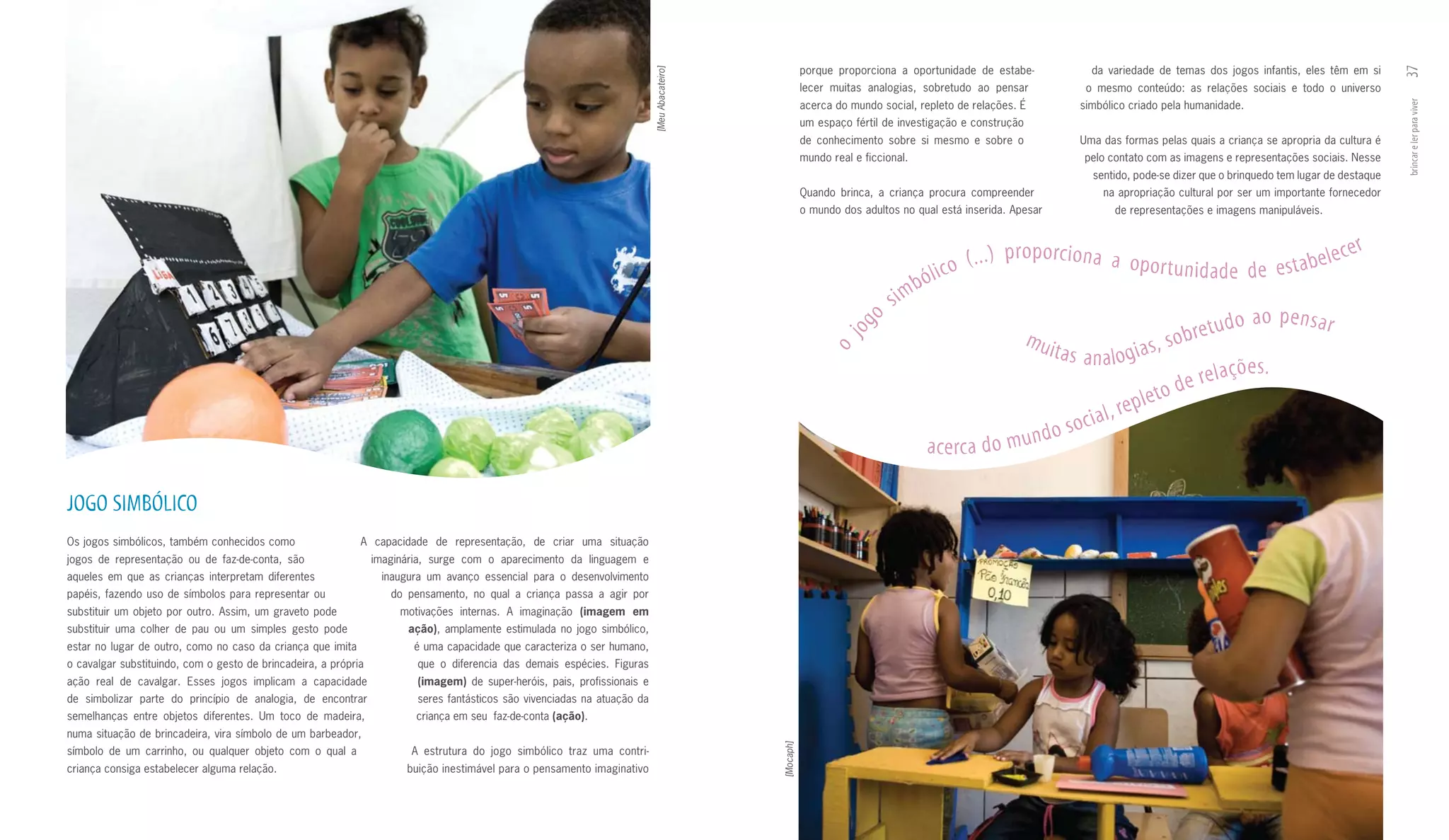 porque proporciona a oportunidade de estabe­             da variedade de temas dos jogos infantis, eles têm em si




                                                                                                                                                                                                                                                                                 37
                                                                                                                           [Meu Abacateiro]
                                                                                                                                                         lecer muitas analogias, sobretudo ao pensar             o mesmo conteúdo: as relações sociais e todo o universo
                                                                                                                                                         acerca do mundo social, repleto de relações. É         simbólico criado pela humanidade.




                                                                                                                                                                                                                                                                                 brincar e ler para viver
                                                                                                                                                         um espaço fértil de investigação e construção
                                                                                                                                                         de conhecimento sobre si mesmo e sobre o               Uma das formas pelas quais a criança se apropria da cultura é
                                                                                                                                                         mundo real e ficcional.                                 pelo contato com as imagens e representações sociais. Nesse
                                                                                                                                                                                                                  sentido, pode­se dizer que o brinquedo tem lugar de destaque
                                                                                                                                                         Quando brinca, a criança procura compreender                na apropriação cultural por ser um importante fornecedor
                                                                                                                                                         o mundo dos adultos no qual está inserida. Apesar             de representações e imagens manipuláveis.


                                                                                                                                                                                                                                                                      er
                                                                                                                                                                                       o   ( . . . ) p r o p o rc i o n a a o p o r t u n i d
                                                                                                                                                                                                                                                ade de esta    bele c
                                                                                                                                                                                b ólic
                                                                                                                                                                           s im
                                                                                                                                                                         o                                                                               ao pensar
                                                                                                                                                                      og                                 mui                              ob re t u d o
                                                                                                                                                                                                               t a s a n a l o g i a s, s




                                                                                                                                                                 j
                                                                                                                                                              o
                                                                                                                                                                                                                                                     çõ e s .
                                                                                                                                                                                                                                          d e re l a
                                                                                                                                                                                                                             re p  l e to
                                                                                                                                                                                                                  so  cial,
                                                                                                                                                                                  a c e rc a d o m       undo

JOGO SImBÓLICO
Os jogos simbólicos, também conhecidos como                  A capacidade de representação, de criar uma situação
jogos de representação ou de faz­de­conta, são                   imaginária, surge com o aparecimento da linguagem e
aqueles em que as crianças interpretam diferentes                 inaugura um avanço essencial para o desenvolvimento
papéis, fazendo uso de símbolos para representar ou                 do pensamento, no qual a criança passa a agir por
substituir um objeto por outro. Assim, um graveto pode                motivações internas. A imaginação	 (imagem	 em	
substituir uma colher de pau ou um simples gesto pode                  ação), amplamente estimulada no jogo simbólico,
estar no lugar de outro, como no caso da criança que imita              é uma capacidade que caracteriza o ser humano,
o cavalgar substituindo, com o gesto de brincadeira, a própria           que o diferencia das demais espécies. Figuras
ação real de cavalgar. Esses jogos implicam a capacidade                 (imagem) de super­heróis, pais, profissionais e
de simbolizar parte do princípio de analogia, de encontrar               seres fantásticos são vivenciadas na atuação da
semelhanças entre objetos diferentes. Um toco de madeira,                criança em seu faz­de­conta (ação).
numa situação de brincadeira, vira símbolo de um barbeador,




                                                                                                                                              [Mocaph]
símbolo de um carrinho, ou qualquer objeto com o qual a                 A estrutura do jogo simbólico traz uma contri­
criança consiga estabelecer alguma relação.                            buição inestimável para o pensamento imaginativo
 