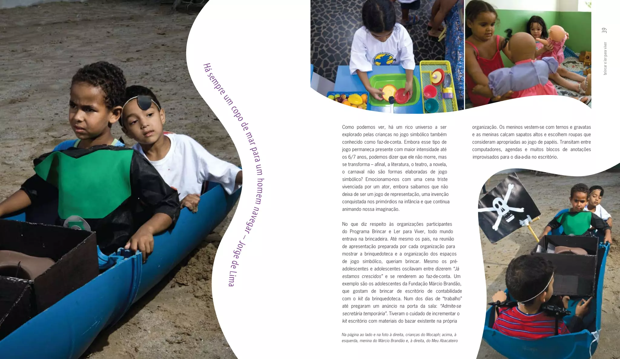 39
                                                                                                                                                                         brincar e ler para viver
Há s
 em
   p re
       um
          co p
            od
                                       Como podemos ver, há um rico universo a ser                           organização. Os meninos vestem­se com ternos e gravatas




               em
                                       explorado pelas crianças no jogo simbólico também                     e as meninas calçam sapatos altos e escolhem roupas que
                                       conhecido como faz­de­conta. Embora esse tipo de                      consideram apropriadas ao jogo de papéis. Transitam entre




                  ar pa
                                       jogo permaneça presente com maior intensidade até                     computadores, agendas e muitos blocos de anotações
                                       os 6/7 anos, podemos dizer que ele não morre, mas                     improvisados para o dia­a­dia no escritório.




                       ra um homem n
                                       se transforma – afinal, a literatura, o teatro, a novela,
                                       o carnaval não são formas elaboradas de jogo
                                       simbólico? Emocionamo­nos com uma cena triste
                                       vivenciada por um ator, embora saibamos que não
                                       deixa de ser um jogo de representação, uma invenção
                                       conquistada nos primórdios na infância e que continua
                                       animando nossa imaginação.




                 a ve g a
                                       No que diz respeito às organizações participantes
                                       do Programa Brincar e Ler para Viver, todo mundo

               –          r            entrava na brincadeira. Até mesmo os pais, na reunião
          Jo
                                       de apresentação preparada por cada organização para
             rge d
                                       mostrar a brinquedoteca e a organização dos espaços
                                       de jogo simbólico, queriam brincar. Mesmo os pré­
                   e


                                       adolescentes e adolescentes oscilavam entre dizerem “Já
       Lima



                                       estamos crescidos” e se renderem ao faz­de­conta. Um
                                       exemplo são os adolescentes da Fundação Márcio Brandão,
                                       que gostam de brincar de escritório de contabilidade
                                       com o kit da brinquedoteca. Num dos dias de “trabalho”
                                       até pregaram um anúncio na porta da sala: “Admite-se
                                       secretária temporária”. Tiveram o cuidado de incrementar o
                                       kit escritório com materiais do bazar existente na própria

                                       Na página ao lado e na foto à direita, crianças do Mocaph; acima, à
                                       esquerda, menina do Márcio Brandão e, à direita, do Meu Abacateiro
 