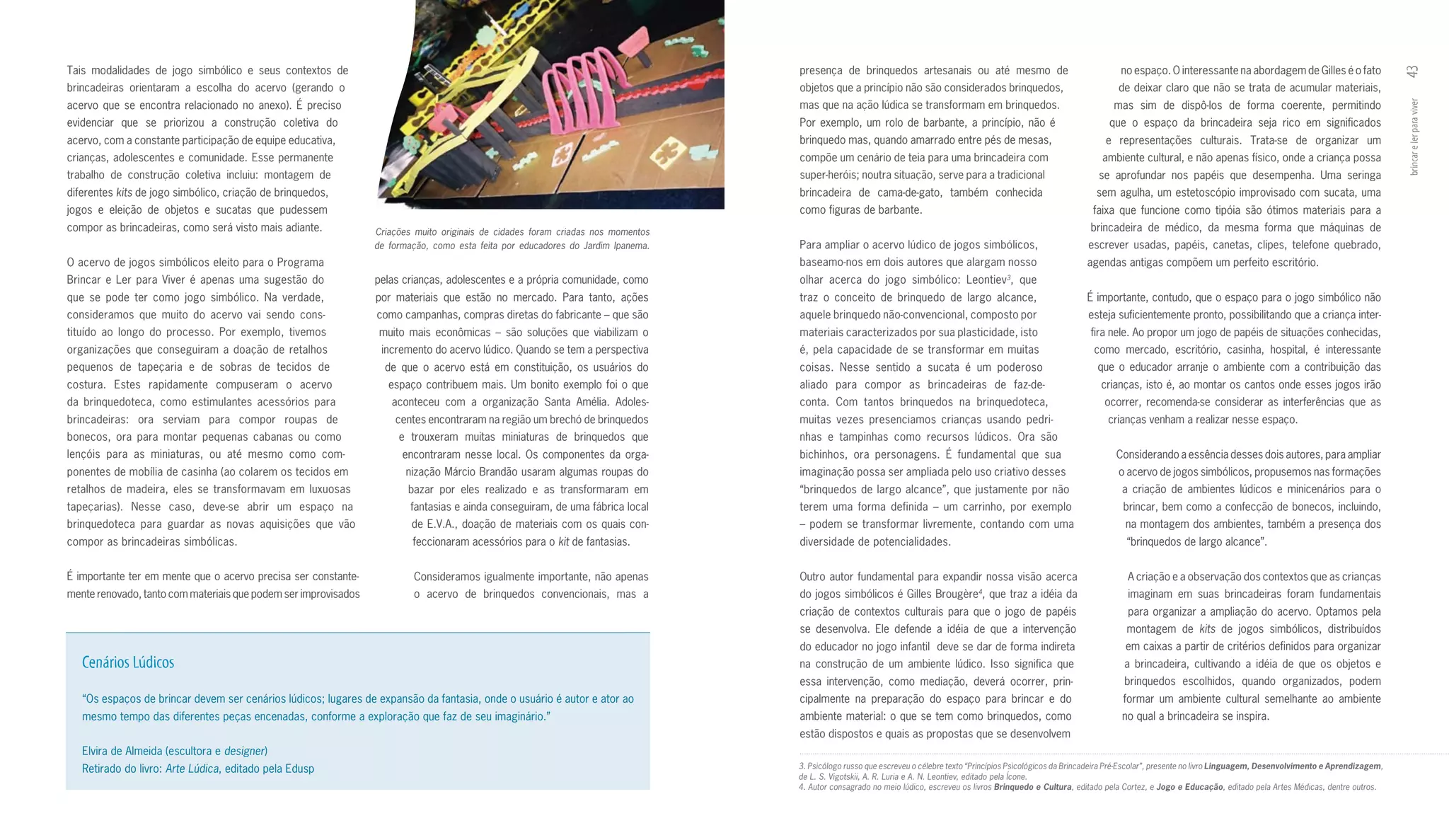 Tais modalidades de jogo simbólico e seus contextos de                                                                            presença de brinquedos artesanais ou até mesmo de                                        no espaço. O interessante na abordagem de Gilles é o fato




                                                                                                                                                                                                                                                                                                       43
brincadeiras orientaram a escolha do acervo (gerando o                                                                            objetos que a princípio não são considerados brinquedos,                                de deixar claro que não se trata de acumular materiais,
acervo que se encontra relacionado no anexo). É preciso                                                                           mas que na ação lúdica se transformam em brinquedos.                                   mas sim de dispô­los de forma coerente, permitindo




                                                                                                                                                                                                                                                                                                       brincar e ler para viver
evidenciar que se priorizou a construção coletiva do                                                                              Por exemplo, um rolo de barbante, a princípio, não é                                  que o espaço da brincadeira seja rico em significados
acervo, com a constante participação de equipe educativa,                                                                         brinquedo mas, quando amarrado entre pés de mesas,                                   e representações culturais. Trata­se de organizar um
crianças, adolescentes e comunidade. Esse permanente                                                                              compõe um cenário de teia para uma brincadeira com                                  ambiente cultural, e não apenas físico, onde a criança possa
trabalho de construção coletiva incluiu: montagem de                                                                              super­heróis; noutra situação, serve para a tradicional                            se aprofundar nos papéis que desempenha. Uma seringa
diferentes kits de jogo simbólico, criação de brinquedos,                                                                         brincadeira de cama­de­gato, também conhecida                                     sem agulha, um estetoscópio improvisado com sucata, uma
jogos e eleição de objetos e sucatas que pudessem                                                                                 como figuras de barbante.                                                        faixa que funcione como tipóia são ótimos materiais para a
compor as brincadeiras, como será visto mais adiante.            Criações muito originais de cidades foram criadas nos momentos                                                                                   brincadeira de médico, da mesma forma que máquinas de
                                                                 de formação, como esta feita por educadores do Jardim Ipanema.   Para ampliar o acervo lúdico de jogos simbólicos,                               escrever usadas, papéis, canetas, clipes, telefone quebrado,
O acervo de jogos simbólicos eleito para o Programa                                                                               baseamo­nos em dois autores que alargam nosso                                   agendas antigas compõem um perfeito escritório.
Brincar e Ler para Viver é apenas uma sugestão do                pelas crianças, adolescentes e a própria comunidade, como        olhar acerca do jogo simbólico: Leontiev3, que
que se pode ter como jogo simbólico. Na verdade,                 por materiais que estão no mercado. Para tanto, ações            traz o conceito de brinquedo de largo alcance,                                  É importante, contudo, que o espaço para o jogo simbólico não
consideramos que muito do acervo vai sendo cons­                 como campanhas, compras diretas do fabricante – que são          aquele brinquedo não­convencional, composto por                                 esteja suficientemente pronto, possibilitando que a criança inter­
tituído ao longo do processo. Por exemplo, tivemos                muito mais econômicas – são soluções que viabilizam o           materiais caracterizados por sua plasticidade, isto                             fira nele. Ao propor um jogo de papéis de situações conhecidas,
organizações que conseguiram a doação de retalhos                 incremento do acervo lúdico. Quando se tem a perspectiva        é, pela capacidade de se transformar em muitas                                   como mercado, escritório, casinha, hospital, é interessante
pequenos de tapeçaria e de sobras de tecidos de                    de que o acervo está em constituição, os usuários do           coisas. Nesse sentido a sucata é um poderoso                                      que o educador arranje o ambiente com a contribuição das
costura. Estes rapidamente compuseram o acervo                      espaço contribuem mais. Um bonito exemplo foi o que           aliado para compor as brincadeiras de faz­de­                                      crianças, isto é, ao montar os cantos onde esses jogos irão
da brinquedoteca, como estimulantes acessórios para                 aconteceu com a organização Santa Amélia. Adoles­             conta. Com tantos brinquedos na brinquedoteca,                                      ocorrer, recomenda­se considerar as interferências que as
brincadeiras: ora serviam para compor roupas de                      centes encontraram na região um brechó de brinquedos         muitas vezes presenciamos crianças usando pedri­                                     crianças venham a realizar nesse espaço.
bonecos, ora para montar pequenas cabanas ou como                     e trouxeram muitas miniaturas de brinquedos que             nhas e tampinhas como recursos lúdicos. Ora são
lençóis para as miniaturas, ou até mesmo como com­                     encontraram nesse local. Os componentes da orga­           bichinhos, ora personagens. É fundamental que sua                                       Considerando a essência desses dois autores, para ampliar
ponentes de mobília de casinha (ao colarem os tecidos em                nização Márcio Brandão usaram algumas roupas do           imaginação possa ser ampliada pelo uso criativo desses                                  o acervo de jogos simbólicos, propusemos nas formações
retalhos de madeira, eles se transformavam em luxuosas                  bazar por eles realizado e as transformaram em            “brinquedos de largo alcance”, que justamente por não                                    a criação de ambientes lúdicos e minicenários para o
tapeçarias). Nesse caso, deve­se abrir um espaço na                      fantasias e ainda conseguiram, de uma fábrica local      terem uma forma definida – um carrinho, por exemplo                                      brincar, bem como a confecção de bonecos, incluindo,
brinquedoteca para guardar as novas aquisições que vão                   de E.V.A., doação de materiais com os quais con­         – podem se transformar livremente, contando com uma                                       na montagem dos ambientes, também a presença dos
compor as brincadeiras simbólicas.                                       feccionaram acessórios para o kit de fantasias.          diversidade de potencialidades.                                                           “brinquedos de largo alcance”.


É importante ter em mente que o acervo precisa ser constante­            Consideramos igualmente importante, não apenas           Outro autor fundamental para expandir nossa visão acerca                                   A criação e a observação dos contextos que as crianças
mente renovado, tanto com materiais que podem ser improvisados           o acervo de brinquedos convencionais, mas a              do jogos simbólicos é Gilles Brougère , que traz a idéia da
                                                                                                                                                                                   4
                                                                                                                                                                                                                             imaginam em suas brincadeiras foram fundamentais
                                                                                                                                  criação de contextos culturais para que o jogo de papéis                                   para organizar a ampliação do acervo. Optamos pela
                                                                                                                                  se desenvolva. Ele defende a idéia de que a intervenção                                   montagem de kits de jogos simbólicos, distribuídos
                                                                                                                                  do educador no jogo infantil deve se dar de forma indireta                                em caixas a partir de critérios definidos para organizar
   Cenários Lúdicos                                                                                                               na construção de um ambiente lúdico. Isso significa que                                   a brincadeira, cultivando a idéia de que os objetos e
                                                                                                                                  essa intervenção, como mediação, deverá ocorrer, prin­                                    brinquedos escolhidos, quando organizados, podem
   “Os espaços de brincar devem ser cenários lúdicos; lugares de expansão da fantasia, onde o usuário é autor e ator ao           cipalmente na preparação do espaço para brincar e do                                     formar um ambiente cultural semelhante ao ambiente
   mesmo tempo das diferentes peças encenadas, conforme a exploração que faz de seu imaginário.”                                  ambiente material: o que se tem como brinquedos, como                                    no qual a brincadeira se inspira.
                                                                                                                                  estão dispostos e quais as propostas que se desenvolvem
   Elvira de Almeida (escultora e designer)
   Retirado do livro: Arte Lúdica, editado pela Edusp                                                                             3. Psicólogo russo que escreveu o célebre texto “Princípios Psicológicos da Brincadeira Pré-Escolar”, presente no livro Linguagem, Desenvolvimento e Aprendizagem,
                                                                                                                                  de L. S. Vigotskii, A. R. Luria e A. N. Leontiev, editado pela Ícone.
                                                                                                                                  4. Autor consagrado no meio lúdico, escreveu os livros Brinquedo e Cultura, editado pela Cortez, e Jogo e Educação, editado pela Artes Médicas, dentre outros.
 