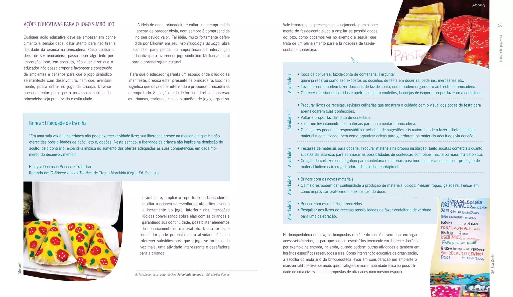 [Mocaph]




           AçõES EDuCATIVAS PARA O JOGO SImBÓLICO                              A idéia de que a brincadeira é culturalmente aprendida                      Vale lembrar que a presença de planejamento para o incre­




                                                                                                                                                                                                                                                                                                                   51
                                                                              apesar de parecer óbvia, nem sempre é compreendida                           mento do faz­de­conta ajuda a ampliar as possibilidades
           Qualquer ação educativa deve se embasar em conhe­                  no seu devido valor. Tal idéia, muito fortemente defen­                      do jogo, como podemos ver no exemplo a seguir, que




                                                                                                                                                                                                                                                                                                                   brincar e ler para viver
           cimento e sensibilidade, olhar atento para não tirar a            dida por Elkonin em seu livro Psicologia do Jogo, abre
                                                                                                  5
                                                                                                                                                           trata de um planejamento para a brincadeira de faz­de­
           liberdade da criança na brincadeira. Caso contrário,             caminho para pensar na importância da intervenção                              conta de confeitaria:
           deixa de ser brincadeira, passa a ser algo feito por             educativa para favorecer o jogo simbólico, tão fundamental
           imposição. Isso, em absoluto, não quer dizer que o              para a aprendizagem cultural.
           educador não possa propor e favorecer a construção
           de ambientes e cenários para que o jogo simbólico              Para que o educador garanta um espaço onde o lúdico se                                           •	 Roda de conversa: faz­de­conta de confeitaria. Perguntar




                                                                                                                                                             Atividade 1
           se manifeste com desenvoltura, nem que, eventual­              manifeste, precisa estar presente na brincadeira. Isso não                                         quem já reparou como são expostos os docinhos de festa em docerias, padarias, mercearias etc.
           mente, possa entrar no jogo da criança. Deve­se                significa que deva estar intervindo e propondo brincadeiras                                      •	 Levantar	como	podem	fazer	docinhos	de	faz-de-conta,	como	podem	organizar	o	ambiente	da	brincadeira.
           apenas atentar para que o universo simbólico da               o tempo todo. Sua ação se dá de forma indireta ao observar                                        •	 Oferecer	massinhas	coloridas	e	apetrechos	para	confeitos,	bandejas	de	isopor	e	propor	fazer	uma	confeitaria.
           brincadeira seja preservado e estimulado.                     as crianças, enriquecer suas situações de jogo, organizar
                                                                                                                                                                           •	 Procurar	livros	de	receitas,	revistas	culinárias	que	mostrem	o	cuidado	com	o	visual	dos	doces	de	festa	para	
                                                                                                                                                                             aperfeiçoarem suas confecções.




                                                                                                                                                             Atividade 2
                                                                                                                                                                           •	 Voltar	a	propor	faz-de-conta	de	confeitaria.
              Brincar: Liberdade de Escolha                                                                                                                                •	 Fazer	um	levantamento	dos	materiais	para	incrementar	a	brincadeira.
                                                                                                                                                                           •	 Os	menores	podem	se	responsabilizar	pela	lista	de	sugestões.	Os	maiores	podem	fazer	bilhetes	pedindo	
              “Em uma sala vazia, uma criança não pode exercer atividade livre; sua liberdade cresce na medida em que lhe são                                                material à comunidade, bem como organizar caixas para guardarem os materiais adquiridos via doação.
              oferecidas possibilidades de ação, isto é, opções. Neste sentido, a liberdade da criança não implica na demissão do
              adulto: pelo contrário, expandi­la implica no aumento das ofertas adequadas às suas competências em cada mo­                                                 •	 Pesquisa	de	materiais	para	doceria.	Procurar	materiais	na	própria	instituição,	tanto	sucatas	comerciais	quanto	




                                                                                                                                                             Atividade 3
              mento do desenvolvimento.”                                                                                                                                     sucatas da natureza, para aprimorar as possibilidades de confecção com papel machê ou massinha de biscuit.
                                                                                                                                                                           •	 Criação	de	cartazes	com	logotipo	para	confeitaria	e	materiais	para	incrementar	a	confeitaria	–	produção	de	
              Heloysa Dantas in Brincar e Trabalhar                                                                                                                          material lúdico: caixa registradora, dinheirinho, cardápio etc.
              Retirado de: O Brincar e suas Teorias, de Tizuko Morchida (Org.), Ed. Pioneira




                                                                                                                                                             Atividade 4
                                                                                                                                                                           •	 Brincar	com	os	novos	materiais.
                                                                                                                                                                           •	 Os	maiores	podem	dar	continuidade	à	produção	de	materiais	lúdicos:	freezer, fogão, geladeira. Pensar em
                                                                                                                                                                             como improvisar prateleiras de exposição do doce.
                                                                                  o ambiente, ampliar o repertório de brincadeiras,




                                                                                                                                                             Atividade 5
                                                                                  auxiliar a criança na escolha de utensílios visando                                      •	 Brincar	com	os	materiais	produzidos.
                                                                                  o incremento do jogo, interferir nas interações                                          •	 Pesquisar	nos	livros	de	receitas	possibilidades	de	fazer	confeitaria	de	verdade
                                                                                  lúdicas conversando sobre elas com as crianças e                                           para uma celebração.
                                                                                  garantindo sua continuidade, possibilitar elementos
                                                                                  de conhecimento do material etc. Desta forma, o
                                                                                 educador pode potencializar a atividade lúdica e                          Na brinquedoteca ou sala, os brinquedos e o “faz­de­conta” devem ficar em lugares
                                                                                 oferecer subsídios para que o jogo se torne, cada                         acessíveis às crianças, para que possam escolhê­los livremente em diferentes horários,
                                                                                 vez mais, uma atividade interessante e desafiadora                        por exemplo na entrada, na saída, quando acabam outras atividades e também em
                                                                                para a criança.                                                            horários específicos reservados a eles. Como intervenção educativa de organização,




                                                                                                                                                                                                                                                                                                 [Jd. Boa Sorte]
                                                                                                                                                           a escolha do mobiliário da brinquedoteca levou em consideração um ambiente o
[Mocaph]




                                                                                                                                                           mais versátil possível, de modo que privilegiasse maior mobilidade física e a possibili­
                                                                                                                                                           dade de uma diversidade de propostas de atividades num mesmo espaço.
                                                                             5. Psicólogo russo, autor do livro Psicologia do Jogo – Ed. Martins Fontes.
 