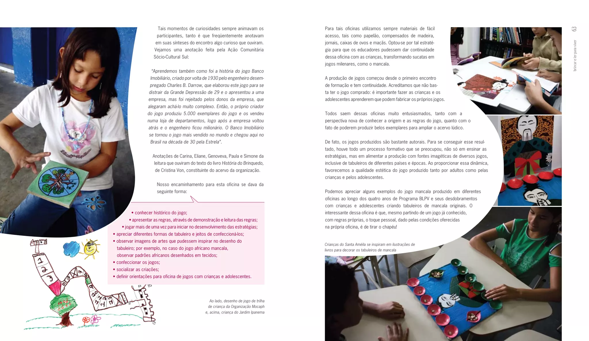 Tais momentos de curiosidades sempre animavam os                  Para tais oficinas utilizamos sempre materiais de fácil




                                                                                                                                                                                  63
                       participantes, tanto é que freqüentemente anotavam                 acesso, tais como papelão, compensados de madeira,
                       em suas sínteses do encontro algo curioso que ouviram.             jornais, caixas de ovos e maçãs. Optou­se por tal estraté­




                                                                                                                                                                                  brincar e ler para viver
                      Vejamos uma anotação feita pela Ação Comunitária                    gia para que os educadores pudessem dar continuidade
                      Sócio­Cultural Sul:                                                 dessa oficina com as crianças, transformando sucatas em
                                                                                          jogos milenares, como o mancala.
                    “Aprendemos também como foi a história do jogo Banco
                    Imobiliário, criado por volta de 1930 pelo engenheiro desem-          A produção de jogos começou desde o primeiro encontro
                    pregado Charles B. Darrow, que elaborou este jogo para se             de formação e tem continuidade. Acreditamos que não bas­
                   distrair da Grande Depressão de 29 e o apresentou a uma                ta ter o jogo comprado: é importante fazer as crianças e os
                   empresa, mas foi rejeitado pelos donos da empresa, que                 adolescentes aprenderem que podem fabricar os próprios jogos.
                  alegaram achá-lo muito complexo. Então, o próprio criador
                  do jogo produziu 5.000 exemplares do jogo e os vendeu                   Todos saem dessas oficinas muito entusiasmados, tanto com a
                  numa loja de departamentos, logo após a empresa voltou                  perspectiva nova de conhecer a origem e as regras do jogo, quanto com o
                   atrás e o engenheiro ficou milionário. O Banco Imobiliário             fato de poderem produzir belos exemplares para ampliar o acervo lúdico.
                   se tornou o jogo mais vendido no mundo e chegou aqui no
                    Brasil na década de 30 pela Estrela”.                                 De fato, os jogos produzidos são bastante autorais. Para se conseguir esse resul­
                                                                                          tado, houve todo um processo formativo que se preocupou, não só em ensinar as
                     Anotações de Carina, Eliane, Genoveva, Paula e Simone da             estratégias, mas em alimentar a produção com fontes imagéticas de diversos jogos,
                      leitura que ouviram do texto do livro História do Brinquedo,        inclusive de tabuleiros de diferentes países e épocas. Ao proporcionar essa dinâmica,
                      de Cristina Von, constituinte do acervo da organização.             favorecemos a qualidade estética do jogo produzido tanto por adultos como pelas
                                                                                          crianças e pelos adolescentes.
                       Nosso encaminhamento para esta oficina se dava da
                       seguinte forma:                                                    Podemos apreciar alguns exemplos do jogo mancala produzido em diferentes
                                                                                          oficinas ao longo dos quatro anos de Programa BLPV e seus desdobramentos
                                                                                          com crianças e adolescentes criando tabuleiros de mancala originais. O
         •	conhecer	histórico	do	jogo;                                                    interessante dessa oficina é que, mesmo partindo de um jogo já conhecido,
        •	apresentar	as	regras,	através	de	demonstração	e	leitura	das	regras;             com regras próprias, o toque pessoal, dado pelas condições oferecidas
    •	jogar	mais	de	uma	vez	para	iniciar	no	desenvolvimento	das	estratégias;              na própria oficina, é de tirar o chapéu!
•	apreciar	diferentes	formas	de	tabuleiro	e	jeitos	de	confeccioná-los;
•	observar	imagens	de	artes	que	pudessem	inspirar	no	desenho	do
                                                                                          Crianças do Santa Améila se inspiram em ilustrações de
  tabuleiro; por exemplo, no caso do jogo africano mancala,                               livros para decorar os tabuleiros de mancala
  observar padrões africanos desenhados em tecidos;
•	confeccionar	os	jogos;
•	socializar	as	criações;
•	definir	orientações	para	oficina	de	jogos	com	crianças	e	adolescentes.




                                                     Ao lado, desenho de jogo de trilha
                                                    de criança da Organização Mocaph
                                                  e, acima, criança do Jardim Ipanema
 