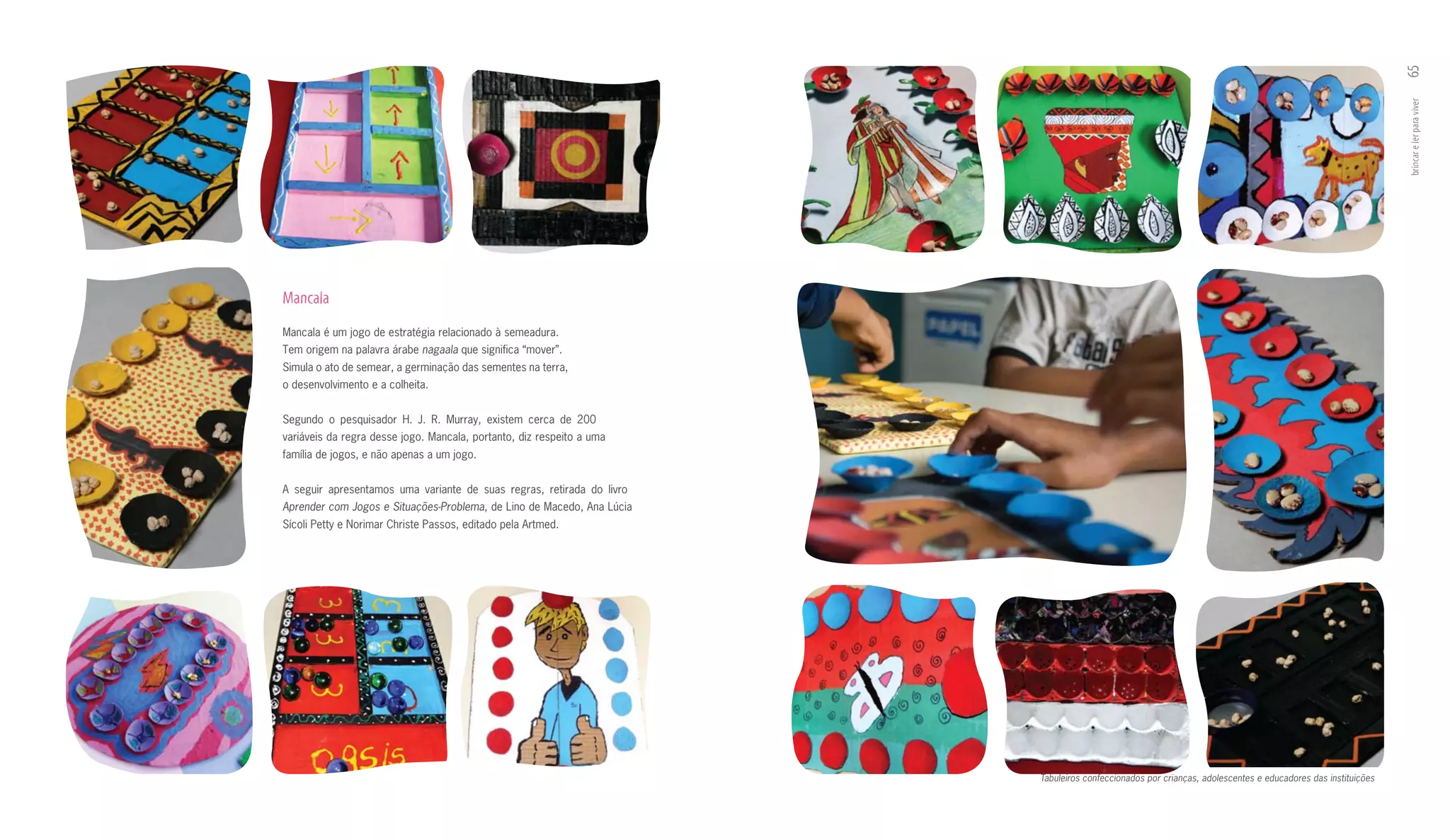 65
                                                                                                                                                             brincar e ler para viver
mancala
Mancala é um jogo de estratégia relacionado à semeadura.
Tem origem na palavra árabe nagaala que significa “mover”.
Simula o ato de semear, a germinação das sementes na terra,
o desenvolvimento e a colheita.


Segundo o pesquisador H. J. R. Murray, existem cerca de 200
variáveis da regra desse jogo. Mancala, portanto, diz respeito a uma
família de jogos, e não apenas a um jogo.


A seguir apresentamos uma variante de suas regras, retirada do livro
Aprender com Jogos e Situações-Problema, de Lino de Macedo, Ana Lúcia
Sícoli Petty e Norimar Christe Passos, editado pela Artmed.




                                                                        Tabuleiros confeccionados por crianças, adolescentes e educadores das instituições
 