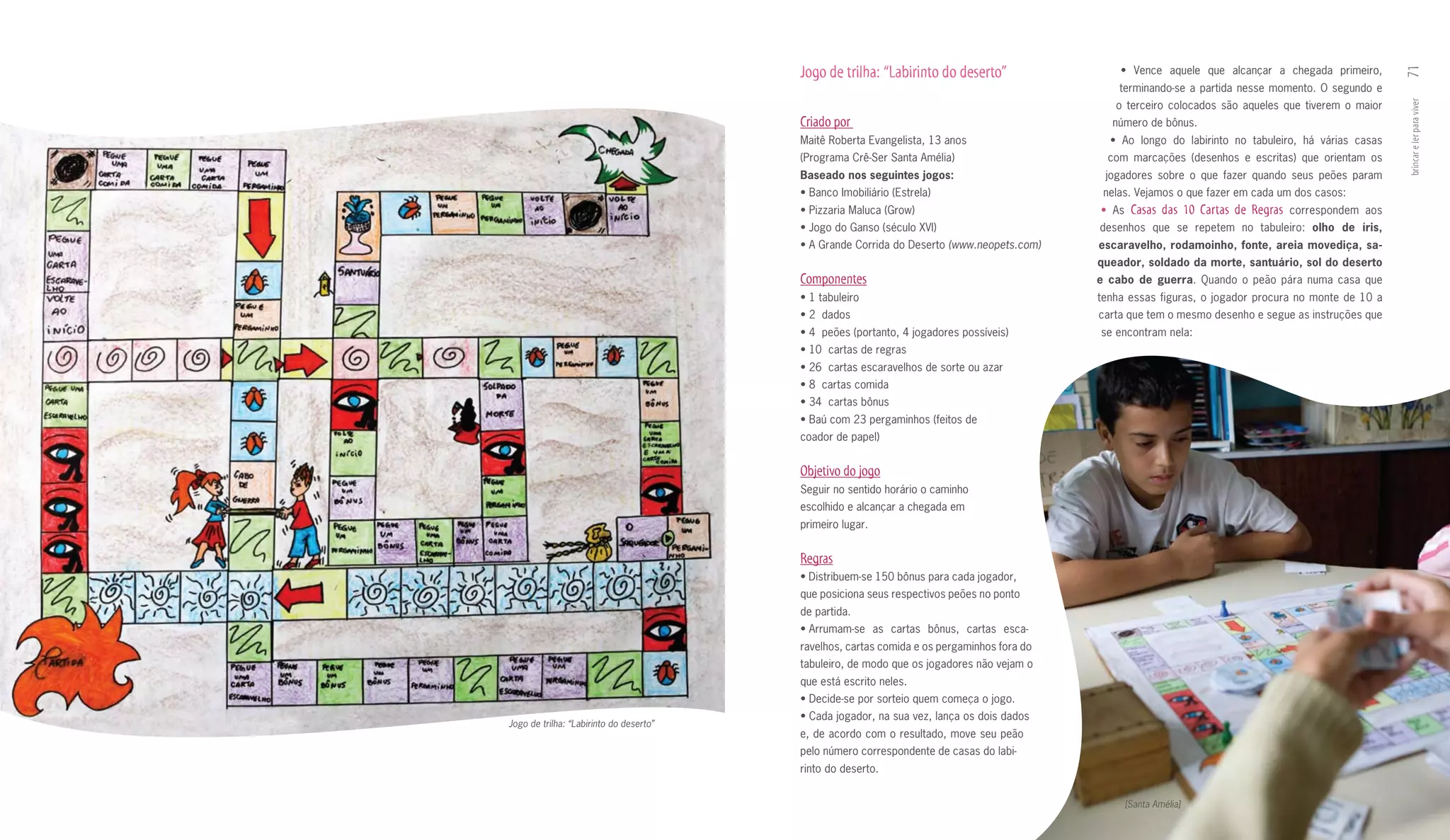 Jogo de trilha: “Labirinto do deserto”                 •	 Vence	 aquele	 que	 alcançar	 a	 chegada	 primeiro,	




                                                                                                                                                                71
                                                                                                terminando­se a partida nesse momento. O segundo e
                                                                                               o terceiro colocados são aqueles que tiverem o maior




                                                                                                                                                                brincar e ler para viver
                                         Criado por                                           número de bônus.
                                         Maitê Roberta Evangelista, 13 anos                   •	 Ao	 longo	 do	 labirinto	 no	 tabuleiro,	 há	 várias	 casas	
                                         (Programa Crê­Ser Santa Amélia)                      com marcações (desenhos e escritas) que orientam os
                                         Baseado	nos	seguintes	jogos:                        jogadores sobre o que fazer quando seus peões param
                                         •	Banco	Imobiliário	(Es	rela)
                                                                t                            nelas. Vejamos o que fazer em cada um dos casos:
                                         •	Pizzaria	Maluca	(Grow)                           • As    Casas das 10 Cartas de Regras      correspondem aos
                                         •	Jogo	do	Ganso	(século	XVI)                       desenhos que se repetem no tabuleiro: olho	 de	 íris,	
                                         •	A	Grande	Corrida	do	Deserto (www.neopets.com)    escaravelho,	rodamoinho,	fonte,	areia	movediça,	sa­
                                                                                            queador,	soldado	da	morte,	santuário,	sol	do	deserto	
                                         Componentes                                        e	 cabo	 de	 guerra. Quando o peão pára numa casa que
                                         •	1	tabuleiro	                                     tenha essas figuras, o jogador procura no monte de 10 a
                                         •	2		dados                                         carta que tem o mesmo desenho e segue as instruções que
                                         •	4		peões	(portanto,	4	jogadores	possíveis)       se encontram nela:
                                         •	10		cartas	de	regras
                                         •	26		cartas	escaravelhos	de	sorte	ou	azar				
                                         •	8		cartas	comida	
                                         •	34		cartas	bônus	
                                         •	Baú	com	23	pergaminhos	(feitos	de	
                                         coador de papel)


                                         Objetivo do jogo
                                         Seguir no sentido horário o caminho
                                         escolhido e alcançar a chegada em
                                         primeiro lugar.


                                         Regras
                                         •	Distribuem-se	150	bônus	para	cada	joga	 or,	
                                                                                 d
                                         que posiciona seus respectivos peões no ponto
                                         de partida.
                                         •	Arrumam-se	 as	 cartas	 bônus,	 cartas	 esca-
                                         ravelhos, cartas comida e os pergaminhos fora do
                                         tabuleiro, de modo que os jogadores não vejam o
                                         que está escrito neles.
                                         •	Decide-se	por	sorteio	quem	começa	o	jogo.
                                         •	Cada	jogador,	na	sua	vez,	lança	os	dois	dados	
Jogo de trilha: “Labirinto do deserto”
                                         e, de acordo com o resultado, move seu peão
                                         pelo número correspondente de casas do labi­
                                         rinto do deserto.


                                                                                                   [Santa Amélia]
 