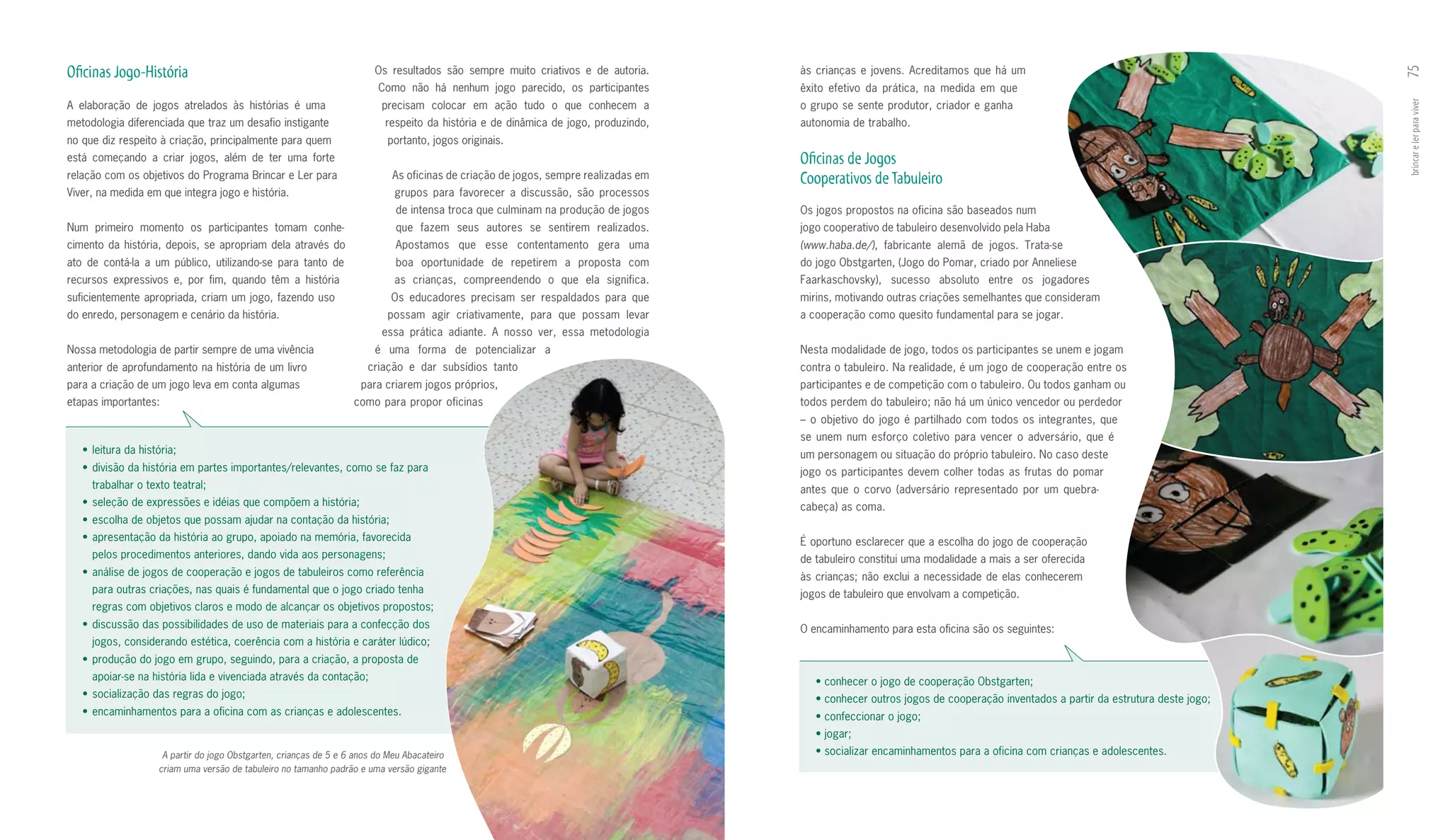 Oficinas Jogo-História                                                   Os resultados são sempre muito criativos e de autoria.       às crianças e jovens. Acreditamos que há um




                                                                                                                                                                                                                              75
                                                                          Como não há nenhum jogo parecido, os participantes          êxito efetivo da prática, na medida em que
A elaboração de jogos atrelados às histórias é uma                         precisam colocar em ação tudo o que conhecem a             o grupo se sente produtor, criador e ganha




                                                                                                                                                                                                                              brincar e ler para viver
metodologia diferenciada que traz um desafio instigante                     respeito da história e de dinâmica de jogo, produzindo,   autonomia de trabalho.
no que diz respeito à criação, principalmente para quem                     portanto, jogos originais.
está começando a criar jogos, além de ter uma forte                                                                                   Oficinas de Jogos
relação com os objetivos do Programa Brincar e Ler para                      As oficinas de criação de jogos, sempre realizadas em    Cooperativos de Tabuleiro
Viver, na medida em que integra jogo e história.                              grupos para favorecer a discussão, são processos
                                                                              de intensa troca que culminam na produção de jogos      Os jogos propostos na oficina são baseados num
Num primeiro momento os participantes tomam conhe­                            que fazem seus autores se sentirem realizados.          jogo cooperativo de tabuleiro desenvolvido pela Haba
cimento da história, depois, se apropriam dela através do                     Apostamos que esse contentamento gera uma               (www.haba.de/), fabricante alemã de jogos. Trata­se
ato de contá­la a um público, utilizando­se para tanto de                     boa oportunidade de repetirem a proposta com            do jogo Obstgarten, (Jogo do Pomar, criado por Anneliese
recursos expressivos e, por fim, quando têm a história                        as crianças, compreendendo o que ela significa.         Faarkaschovsky), sucesso absoluto entre os jogadores
suficientemente apropriada, criam um jogo, fazendo uso                       Os educadores precisam ser respaldados para que          mirins, motivando outras criações semelhantes que consideram
do enredo, personagem e cenário da história.                                possam agir criativamente, para que possam levar          a cooperação como quesito fundamental para se jogar.
                                                                           essa prática adiante. A nosso ver, essa metodologia
Nossa metodologia de partir sempre de uma vivência                       é uma forma de potencializar a                               Nesta modalidade de jogo, todos os participantes se unem e jogam
anterior de aprofundamento na história de um livro                     criação e dar subsídios tanto                                  contra o tabuleiro. Na realidade, é um jogo de cooperação entre os
para a criação de um jogo leva em conta algumas                       para criarem jogos próprios,                                    participantes e de competição com o tabuleiro. Ou todos ganham ou
etapas importantes:                                                 como para propor oficinas                                         todos perdem do tabuleiro; não há um único vencedor ou perdedor
                                                                                                                                      – o objetivo do jogo é partilhado com todos os integrantes, que
                                                                                                                                      se unem num esforço coletivo para vencer o adversário, que é
   •	 leitura	da	história;                                                                                                            um personagem ou situação do próprio tabuleiro. No caso deste
   •	 divisão	da	história	em	partes	importantes/relevantes,	como	se	faz	para	                                                         jogo os participantes devem colher todas as frutas do pomar
     trabalhar o texto teatral;                                                                                                       antes que o corvo (adversário representado por um quebra­
   •	 seleção	de	expressões	e	idéias	que	compõem	a	história;                                                                          cabeça) as coma.
   •	 escolha	de	objetos	que	possam	ajudar	na	contação	da	história;
   •	 apresentação	da	história	ao	grupo,	apoiado	na	memória,	favorecida                                                               É oportuno esclarecer que a escolha do jogo de cooperação
     pelos procedimentos anteriores, dando vida aos personagens;                                                                      de tabuleiro constitui uma modalidade a mais a ser oferecida
   •	 análise	de	jogos	de	cooperação	e	jogos	de	tabuleiros	como	referência	                                                           às crianças; não exclui a necessidade de elas conhecerem
     para outras criações, nas quais é fundamental que o jogo criado tenha                                                            jogos de tabuleiro que envolvam a competição.
     regras com objetivos claros e modo de alcançar os objetivos propostos;
   •	 discussão	das	possibilidades	de	uso	de	materiais	para	a	confecção	dos	                                                          O encaminhamento para esta oficina são os seguintes:
     jogos, considerando estética, coerência com a história e caráter lúdico;
   •	 produção	do	jogo	em	grupo,	seguindo,	para	a	criação,	a	proposta	de	
     apoiar­se na história lida e vivenciada através da contação;                                                                        •	conhecer	o	jogo	de	cooperação	Obstgarten;
   •	 socialização	das	regras	do	jogo;                                                                                                   •	conhecer	outros	jogos	de	cooperação	inventados	a	partir	da	estrutura	deste	jogo;
   •	 encaminhamentos	para	a	oficina	com	as	crianças	e	adolescentes.                                                                     •	confeccionar	o	jogo;	
                                                                                                                                         •	jogar;
                      A partir do jogo Obstgarten, crianças de 5 e 6 anos do Meu Abacateiro                                              •	socializar	encaminhamentos	para	a	oficina	com	crianças	e	adolescentes.
                     criam uma versão de tabuleiro no tamanho padrão e uma versão gigante
 