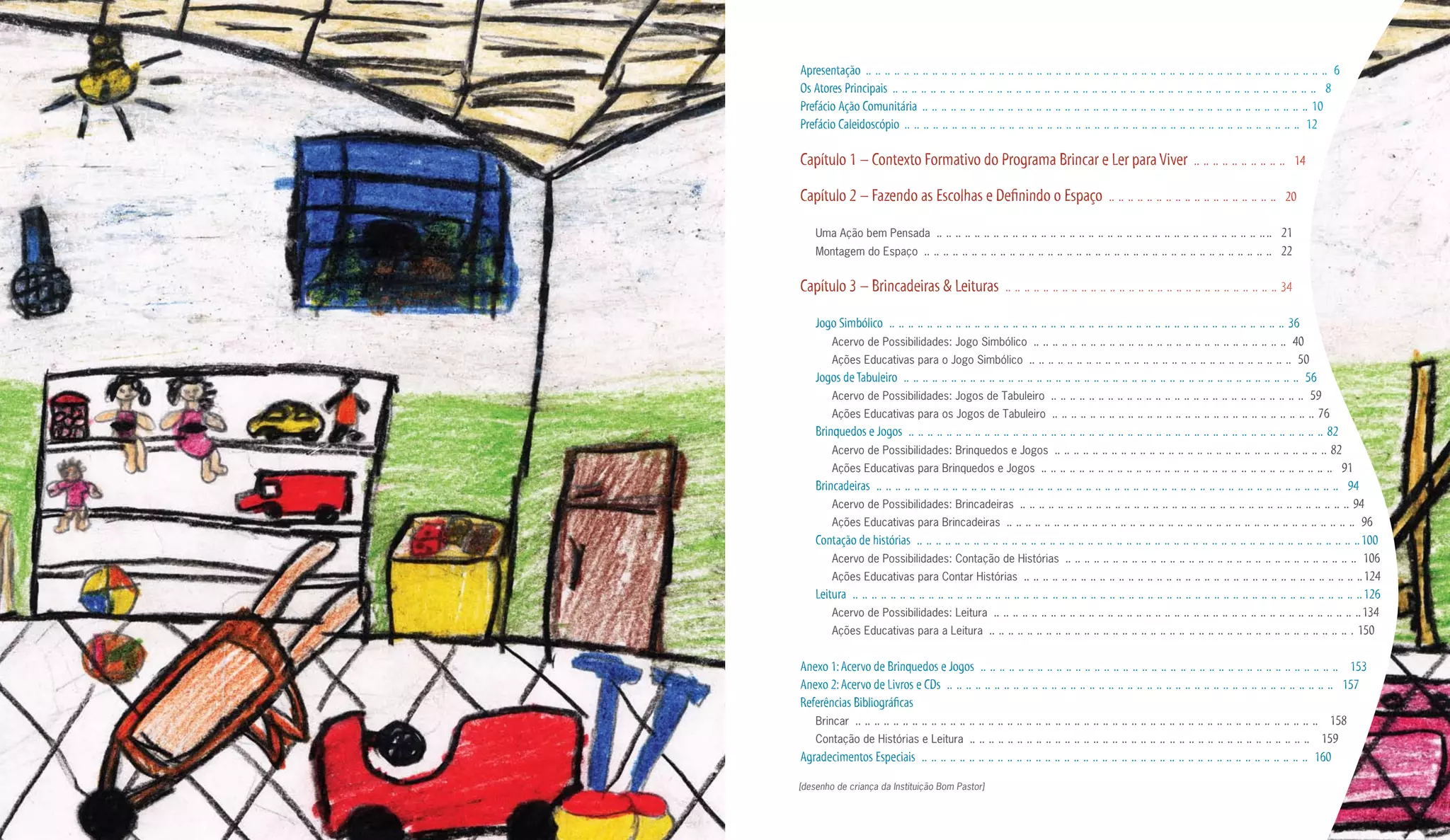 Apresentação .. .. .. .. .. .. .. .. .. .. .. .. .. .. .. .. .. .. .. .. .. .. .. .. .. .. .. .. .. .. .. .. .. .. .. .. .. .. .. .. .. .. .. .. .. .. .. .. .. 6
Os Atores Principais .. .. .. .. .. .. .. .. .. .. .. .. .. .. .. .. .. .. .. .. .. .. .. .. .. .. .. .. .. .. .. .. .. .. .. .. .. .. .. .. .. .. .. .. .. 8
Prefácio Ação Comunitária .. .. .. .. .. .. .. .. .. .. .. .. .. .. .. .. .. .. .. .. .. .. .. .. .. .. .. .. .. .. .. .. .. .. .. .. .. .. .. .. .. 10
Prefácio Caleidoscópio .. .. .. .. .. .. .. .. .. .. .. .. .. .. .. .. .. .. .. .. .. .. .. .. .. .. .. .. .. .. .. .. .. .. .. .. .. .. .. .. .. .. 12

Capítulo 1 – Contexto Formativo do Programa Brincar e Ler para Viver .. .. .. .. .. .. .. .. .. .. 14

Capítulo 2 – Fazendo as Escolhas e Definindo o Espaço .. .. .. .. .. .. .. .. .. .. .. .. .. .. .. .. .. .. 20

    Uma Ação bem Pensada                 .. .. .. .. .. .. .. .. .. .. .. .. .. .. .. .. .. .. .. .. .. .. .. .. .. .. .. .. .. .. .. .. .. .. .. .. 21
    Montagem do Espaço               .. .. .. .. .. .. .. .. .. .. .. .. .. .. .. .. .. .. .. .. .. .. .. .. .. .. .. .. .. .. .. .. .. .. .. .. .. 22

Capítulo 3 – Brincadeiras & Leituras .. .. .. .. .. .. .. .. .. .. .. .. .. .. .. .. .. .. .. .. .. .. .. .. .. .. .. .. .. 34

    Jogo Simbólico .. .. .. .. .. .. .. .. .. .. .. .. .. .. .. .. .. .. .. .. .. .. .. .. .. .. .. .. .. .. .. .. .. .. .. .. .. .. .. .. .. .. 36
        Acervo de Possibilidades: Jogo Simbólico .. .. .. .. .. .. .. .. .. .. .. .. .. .. .. .. .. .. .. .. .. .. .. .. .. .. .. 40
        Ações Educativas para o Jogo Simbólico .. .. .. .. .. .. .. .. .. .. .. .. .. .. .. .. .. .. .. .. .. .. .. .. .. .. .. .. 50
    Jogos de Tabuleiro .. .. .. .. .. .. .. .. .. .. .. .. .. .. .. .. .. .. .. .. .. .. .. .. .. .. .. .. .. .. .. .. .. .. .. .. .. .. .. .. .. .. 56
        Acervo de Possibilidades: Jogos de Tabuleiro .. .. .. .. .. .. .. .. .. .. .. .. .. .. .. .. .. .. .. .. .. .. .. .. .. .. .. 59
        Ações Educativas para os Jogos de Tabuleiro .. .. .. .. .. .. .. .. .. .. .. .. .. .. .. .. .. .. .. .. .. .. .. .. .. .. .. .. 76
    Brinquedos e Jogos .. .. .. .. .. .. .. .. .. .. .. .. .. .. .. .. .. .. .. .. .. .. .. .. .. .. .. .. .. .. .. .. .. .. .. .. .. .. .. .. .. .. .. .. 82
        Acervo de Possibilidades: Brinquedos e Jogos .. .. .. .. .. .. .. .. .. .. .. .. .. .. .. .. .. .. .. .. .. .. .. .. .. .. .. .. .. 82
        Ações Educativas para Brinquedos e Jogos .. .. .. .. .. .. .. .. .. .. .. .. .. .. .. .. .. .. .. .. .. .. .. .. .. .. .. .. .. .. .. 91
    Brincadeiras .. .. .. .. .. .. .. .. .. .. .. .. .. .. .. .. .. .. .. .. .. .. .. .. .. .. .. .. .. .. .. .. .. .. .. .. .. .. .. .. .. .. .. .. .. .. .. .. .. 94
        Acervo de Possibilidades: Brincadeiras .. .. .. .. .. .. .. .. .. .. .. .. .. .. .. .. .. .. .. .. .. .. .. .. .. .. .. .. .. .. .. .. .. .. .. 94
        Ações Educativas para Brincadeiras .. .. .. .. .. .. .. .. .. .. .. .. .. .. .. .. .. .. .. .. .. .. .. .. .. .. .. .. .. .. .. .. .. .. .. .. .. 96
    Contação de histórias .. .. .. .. .. .. .. .. .. .. .. .. .. .. .. .. .. .. .. .. .. .. .. .. .. .. .. .. .. .. .. .. .. .. .. .. .. .. .. .. .. .. .. .. .. .. .. 100
        Acervo de Possibilidades: Contação de Histórias .. .. .. .. .. .. .. .. .. .. .. .. .. .. .. .. .. .. .. .. .. .. .. .. .. .. .. .. .. .. .. 106
        Ações Educativas para Contar Histórias .. .. .. .. .. .. .. .. .. .. .. .. .. .. .. .. .. .. .. .. .. .. .. .. .. .. .. .. .. .. .. .. .. .. .. .. 124
    Leitura .. .. .. .. .. .. .. .. .. .. .. .. .. .. .. .. .. .. .. .. .. .. .. .. .. .. .. .. .. .. .. .. .. .. .. .. .. .. .. .. .. .. .. .. .. .. .. .. .. .. .. .. .. .. 126
        Acervo de Possibilidades: Leitura .. .. .. .. .. .. .. .. .. .. .. .. .. .. .. .. .. .. .. .. .. .. .. .. .. .. .. .. .. .. .. .. .. .. .. .. .. .. .. 134
        Ações Educativas para a Leitura .. .. .. .. .. .. .. .. .. .. .. .. .. .. .. .. .. .. .. .. .. .. .. .. .. .. .. .. .. .. .. .. .. .. .. .. .. .. . 150


Anexo 1: Acervo de Brinquedos e Jogos .. .. .. .. .. .. .. .. .. .. .. .. .. .. .. .. .. .. .. .. .. .. .. .. .. .. .. .. .. .. .. .. .. .. .. .. .. .. 153
Anexo 2: Acervo de Livros e CDs .. .. .. .. .. .. .. .. .. .. .. .. .. .. .. .. .. .. .. .. .. .. .. .. .. .. .. .. .. .. .. .. .. .. .. .. .. .. .. .. .. 157
Referências Bibliográficas
   Brincar .. .. .. .. .. .. .. .. .. .. .. .. .. .. .. .. .. .. .. .. .. .. .. .. .. .. .. .. .. .. .. .. .. .. .. .. .. .. .. .. .. .. .. .. .. .. .. .. .. 158
   Contação de Histórias e Leitura .. .. .. .. .. .. .. .. .. .. .. .. .. .. .. .. .. .. .. .. .. .. .. .. .. .. .. .. .. .. .. .. .. .. .. .. 159
Agradecimentos Especiais .. .. .. .. .. .. .. .. .. .. .. .. .. .. .. .. .. .. .. .. .. .. .. .. .. .. .. .. .. .. .. .. .. .. .. .. .. .. .. .. .. 160

[desenho de criança da Instituição Bom Pastor]
 