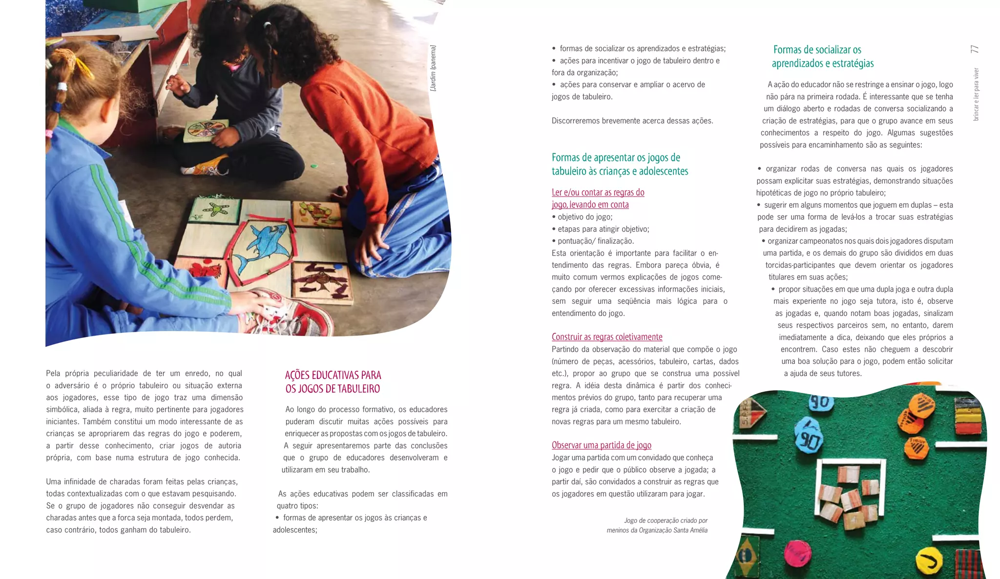 •		formas	de	socializar	os	aprendizados	e	estratégias;       Formas de socializar os




                                                                                                                                                                                                                                                        77
                                                                                                            [Jardim Ipanema]
                                                                                                                               •		ações	para	incentivar	o	jogo	de	tabuleiro	dentro	e	       aprendizados e estratégias
                                                                                                                               fora da organização;




                                                                                                                                                                                                                                                        brincar e ler para viver
                                                                                                                               •		ações	para	conservar	e	ampliar	o	acervo	de	              A ação do educador não se restringe a ensinar o jogo, logo
                                                                                                                               jogos de tabuleiro.                                         não pára na primeira rodada. É interessante que se tenha
                                                                                                                                                                                          um diálogo aberto e rodadas de conversa socializando a
                                                                                                                               Discorreremos brevemente acerca dessas ações.             criação de estratégias, para que o grupo avance em seus
                                                                                                                                                                                         conhecimentos a respeito do jogo. Algumas sugestões
                                                                                                                                                                                         possíveis para encaminhamento são as seguintes:
                                                                                                                               Formas de apresentar os jogos de
                                                                                                                               tabuleiro às crianças e adolescentes                     •	 organizar	 rodas	 de	 conversa	 nas	 quais	 os	 jogadores	
                                                                                                                                                                                        possam explicitar suas estratégias, demonstrando situações
                                                                                                                               Ler e/ou contar as regras do                             hipotéticas de jogo no próprio tabuleiro;
                                                                                                                               jogo, levando em conta                                   •		sugerir	em	alguns	momentos	que	joguem	em	duplas	–	esta	
                                                                                                                               •	objetivo	do	jogo;                                      pode ser uma forma de levá­los a trocar suas estratégias
                                                                                                                               •	etapas	para	atingir	objetivo;                          para decidirem as jogadas;
                                                                                                                               •	pontuação/	finalização.                                 •		organizar	campeonatos	nos	quais	dois	jogadores	disputam	
                                                                                                                               Esta orientação é importante para facilitar o en­          uma partida, e os demais do grupo são divididos em duas
                                                                                                                               tendimento das regras. Embora pareça óbvia, é              torcidas­participantes que devem orientar os jogadores
                                                                                                                               muito comum vermos explicações de jogos come­               titulares em suas ações;
                                                                                                                               çando por oferecer excessivas informações iniciais,          •		propor	situações	em	que	uma	dupla	joga	e	outra	dupla	
                                                                                                                               sem seguir uma seqüência mais lógica para o                   mais experiente no jogo seja tutora, isto é, observe
                                                                                                                               entendimento do jogo.                                         as jogadas e, quando notam boas jogadas, sinalizam
                                                                                                                                                                                              seus respectivos parceiros sem, no entanto, darem
                                                                                                                               Construir as regras coletivamente                               imediatamente a dica, deixando que eles próprios a
                                                                                                                               Partindo da observação do material que compõe o jogo            encontrem. Caso estes não cheguem a descobrir
                                                                                                                               (número de peças, acessórios, tabuleiro, cartas, dados          uma boa solução para o jogo, podem então solicitar
Pela própria peculiaridade de ter um enredo, no qual            AçõES EDuCATIVAS PARA                                          etc.), propor ao grupo que se construa uma possível              a ajuda de seus tutores.
o adversário é o próprio tabuleiro ou situação externa                                                                         regra. A idéia desta dinâmica é partir dos conheci­
                                                                OS JOGOS DE TABuLEIRO
aos jogadores, esse tipo de jogo traz uma dimensão                                                                             mentos prévios do grupo, tanto para recuperar uma
simbólica, aliada à regra, muito pertinente para jogadores      Ao longo do processo formativo, os educadores                  regra já criada, como para exercitar a criação de
iniciantes. Também constitui um modo interessante de as         puderam discutir muitas ações possíveis para                   novas regras para um mesmo tabuleiro.
crianças se apropriarem das regras do jogo e poderem,           enriquecer as propostas com os jogos de tabuleiro.
a partir desse conhecimento, criar jogos de autoria             A seguir apresentaremos parte das conclusões                   Observar uma partida de jogo
própria, com base numa estrutura de jogo conhecida.             que o grupo de educadores desenvolveram e                      Jogar uma partida com um convidado que conheça
                                                               utilizaram em seu trabalho.                                     o jogo e pedir que o público observe a jogada; a
Uma infinidade de charadas foram feitas pelas crianças,                                                                        partir daí, são convidados a construir as regras que
todas contextualizadas com o que estavam pesquisando.         As ações educativas podem ser classificadas em                   os jogadores em questão utilizaram para jogar.
Se o grupo de jogadores não conseguir desvendar as            quatro tipos:
charadas antes que a forca seja montada, todos perdem,       •		formas	de	apresentar	os	jogos	às	crianças	e	                                          Jogo de cooperação criado por
caso contrário, todos ganham do tabuleiro.                   adolescentes;                                                                      meninos da Organização Santa Amélia
 