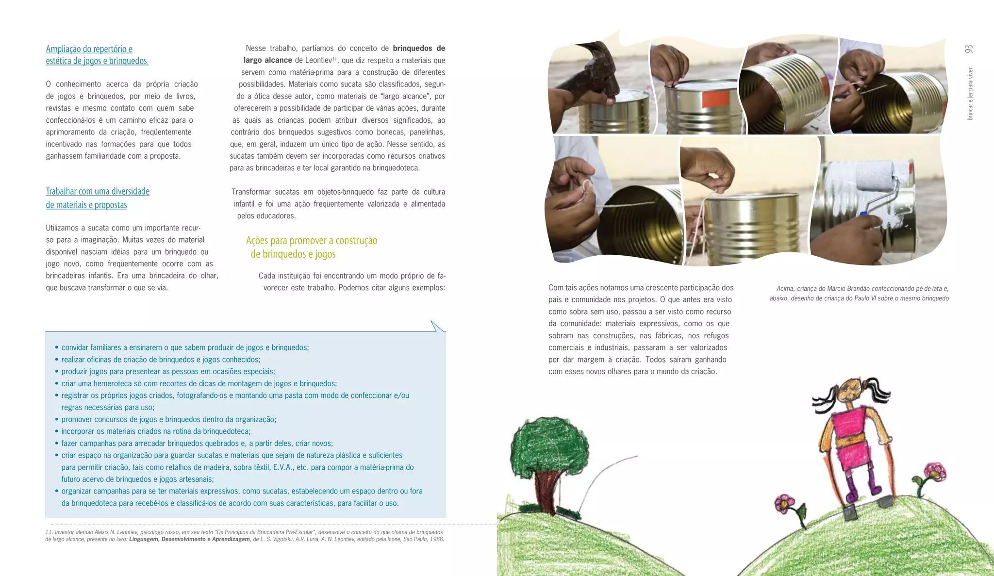 Ampliação do repertório e                                                         Nesse trabalho, partíamos do conceito de brinquedos	 de	




                                                                                                                                                                                                                                                                                                 93
estética de jogos e brinquedos                                                   largo	alcance	de Leontiev11, que diz respeito a materiais que
                                                                                servem como matéria­prima para a construção de diferentes




                                                                                                                                                                                                                                                                                                 brincar e ler para viver
O conhecimento acerca da própria criação                                       possibilidades. Materiais como sucata são classificados, segun­
de jogos e brinquedos, por meio de livros,                                    do a ótica desse autor, como materiais de “largo alcance”, por
revistas e mesmo contato com quem sabe                                       oferecerem a possibilidade de participar de várias ações, durante
confeccioná­los é um caminho eficaz para o                                  as quais as crianças podem atribuir diversos significados, ao
aprimoramento da criação, freqüentemente                                    contrário dos brinquedos sugestivos como bonecas, panelinhas,
incentivado nas formações para que todos                                    que, em geral, induzem um único tipo de ação. Nesse sentido, as
ganhassem familiaridade com a proposta.                                    sucatas também devem ser incorporadas como recursos criativos
                                                                           para as brincadeiras e ter local garantido na brinquedoteca.


Trabalhar com uma diversidade                                               Transformar sucatas em objetos­brinquedo faz parte da cultura
de materiais e propostas                                                     infantil e foi uma ação freqüentemente valorizada e alimentada
                                                                              pelos educadores.
Utilizamos a sucata como um importante recur­
so para a imaginação. Muitas vezes do material                                    Ações para promover a construção
disponível nasciam idéias para um brinquedo ou                                     de brinquedos e jogos
jogo novo, como freqüentemente ocorre com as
brincadeiras infantis. Era uma brincadeira do olhar,                                   Cada instituição foi encontrando um modo próprio de fa­
que buscava transformar o que se via.                                                    vorecer este trabalho. Podemos citar alguns exemplos:                         Com tais ações notamos uma crescente participação dos     Acima, criança do Márcio Brandão confeccionando pé-de-lata e,
                                                                                                                                                                       pais e comunidade nos projetos. O que antes era visto   abaixo, desenho de criança do Paulo VI sobre o mesmo brinquedo

                                                                                                                                                                       como sobra sem uso, passou a ser visto como recurso
                                                                                                                                                                       da comunidade: materiais expressivos, como os que
                                                                                                                                                                       sobram nas construções, nas fábricas, nos refugos
   •	 convidar	familiares	a	ensinarem	o	que	sabem	produzir	de	jogos	e	brinquedos;                                                                                      comerciais e industriais, passaram a ser valorizados
   •	 realizar	oficinas	de	criação	de	brinquedos	e	jogos	conhecidos;                                                                                                   por dar margem à criação. Todos saíram ganhando
   •	 produzir	jogos	para	presentear	as	pessoas	em	ocasiões	especiais;                                                                                                 com esses novos olhares para o mundo da criação.
   •	 criar	uma	hemeroteca	só	com	recortes	de	dicas	de	montagem	de	jogos	e	brinquedos;
   •	 registrar	os	próprios	jogos	criados,	fotografando-os	e	montando	uma	pasta	com	modo	de	confeccionar	e/ou
      regras necessárias para uso;
   •	 promover	concursos	de	jogos	e	brinquedos	dentro	da	organização;
   •	 incorporar	os	materiais	criados	na	rotina	da	brinquedoteca;
   •	 fazer	campanhas	para	arrecadar	brinquedos	quebrados	e,	a	partir	deles,	criar	novos;
   •	 criar	espaço	na	organização	para	guardar	sucatas	e	materiais	que	sejam	de	natureza	plástica	e	suficientes	
      para permitir criação, tais como retalhos de madeira, sobra têxtil, E.V.A., etc. para compor a matéria­prima do
      futuro acervo de brinquedos e jogos artesanais;
   •	 organizar	campanhas	para	se	ter	materiais	expressivos,	como	sucatas,	estabelecendo	um	espaço	dentro	ou	fora	
      da brinquedoteca para recebê­los e classificá­los de acordo com suas características, para facilitar o uso.


11. Inventor alemão Aléxis N. Leontiev, psicólogo russo, em seu texto “Os Princípios da Brincadeira Pré-Escolar”, desenvolve o conceito do que chama de brinquedos
de largo alcance, presente no livro: Linguagem, Desenvolvimento e Aprendizagem, de L. S. Vigotskii, A.R. Luria, A. N. Leontiev, editado pela Ícone, São Paulo, 1988.
 