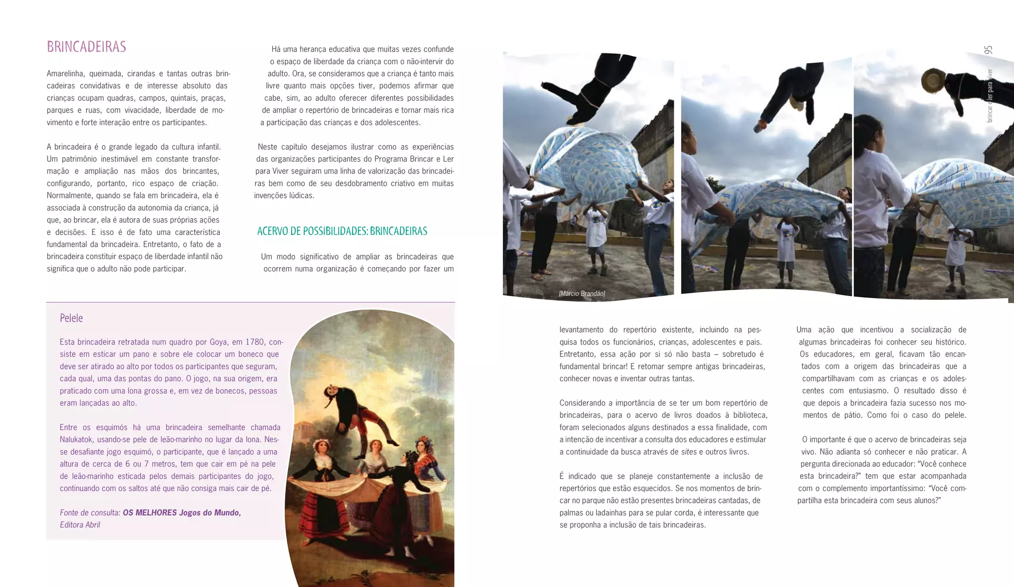 BRINCADEIRAS                                                         Há uma herança educativa que muitas vezes confunde




                                                                                                                                                                                                                                                 95
                                                                 o espaço de liberdade da criança com o não­intervir do
Amarelinha, queimada, cirandas e tantas outras brin­             adulto. Ora, se consideramos que a criança é tanto mais




                                                                                                                                                                                                                                                 brincar e ler para viver
cadeiras convidativas e de interesse absoluto das               livre quanto mais opções tiver, podemos afirmar que
crianças ocupam quadras, campos, quintais, praças,              cabe, sim, ao adulto oferecer diferentes possibilidades
parques e ruas, com vivacidade, liberdade de mo­               de ampliar o repertório de brincadeiras e tornar mais rica
vimento e forte interação entre os participantes.              a participação das crianças e dos adolescentes.


A brincadeira é o grande legado da cultura infantil.          Neste capítulo desejamos ilustrar como as experiências
Um patrimônio inestimável em constante transfor­             das organizações participantes do Programa Brincar e Ler
mação e ampliação nas mãos dos brincantes,                   para Viver seguiram uma linha de valorização das brincadei­
configurando, portanto, rico espaço de criação.              ras bem como de seu desdobramento criativo em muitas
Normalmente, quando se fala em brincadeira, ela é            invenções lúdicas.
associada à construção da autonomia da criança, já
que, ao brincar, ela é autora de suas próprias ações
e decisões. E isso é de fato uma característica               ACERVO DE POSSIBILIDADES: BRINCADEIRAS
fundamental da brincadeira. Entretanto, o fato de a
brincadeira constituir espaço de liberdade infantil não        Um modo significativo de ampliar as brincadeiras que
significa que o adulto não pode participar.                     ocorrem numa organização é começando por fazer um


                                                                                                                            [Márcio Brandão]


    Pelele
                                                                                                                            levantamento do repertório existente, incluindo na pes­          Uma ação que incentivou a socialização de
    Esta	brincadeira	retratada	num	quadro	por	Goya,	em	1780,	con-                                                           quisa todos os funcionários, crianças, adolescentes e pais.      algumas brincadeiras foi conhecer seu histórico.
    siste em esticar um pano e sobre ele colocar um boneco que                                                              Entretanto, essa ação por si só não basta – sobretudo é          Os educadores, em geral, ficavam tão encan­
    deve ser atirado ao alto por todos os participantes que seguram,                                                        fundamental brincar! E retomar sempre antigas brincadeiras,       tados com a origem das brincadeiras que a
    cada qual, uma das pontas do pano. O jogo, na sua origem, era                                                           conhecer novas e inventar outras tantas.                          compartilhavam com as crianças e os adoles­
    praticado com uma lona grossa e, em vez de bonecos, pessoas                                                                                                                               centes com entusiasmo. O resultado disso é
    eram lançadas ao alto.                                                                                                  Considerando a importância de se ter um bom repertório de         que depois a brincadeira fazia sucesso nos mo­
                                                                                                                            brincadeiras, para o acervo de livros doados à biblioteca,        mentos de pátio. Como foi o caso do pelele.
    Entre os esquimós há uma brincadeira semelhante chamada                                                                 foram selecionados alguns destinados a essa finalidade, com
    Nalukatok, usando­se pele de leão­marinho no lugar da lona. Nes­                                                        a intenção de incentivar a consulta dos educadores e estimular    O importante é que o acervo de brincadeiras seja
    se desafiante jogo esquimó, o participante, que é lançado a uma                                                         a continuidade da busca através de sites e outros livros.         vivo. Não adianta só conhecer e não praticar. A
    altura de cerca de 6 ou 7 metros, tem que cair em pé na pele                                                                                                                             pergunta direcionada ao educador: “Você conhece
    de leão­marinho esticada pelos demais participantes do jogo,                                                            É indicado que se planeje constantemente a inclusão de           esta brincadeira?” tem que estar acompanhada
    continuando com os saltos até que não consiga mais cair de pé.                                                          repertórios que estão esquecidos. Se nos momentos de brin­       com o complemento importantíssimo: “Você com­
                                                                                                                            car no parque não estão presentes brincadeiras cantadas, de      partilha esta brincadeira com seus alunos?”
    Fonte de consulta: OS MELHORES Jogos do Mundo,                                                                          palmas ou ladainhas para se pular corda, é interessante que
    Editora Abril                                                                                                           se proponha a inclusão de tais brincadeiras.
 