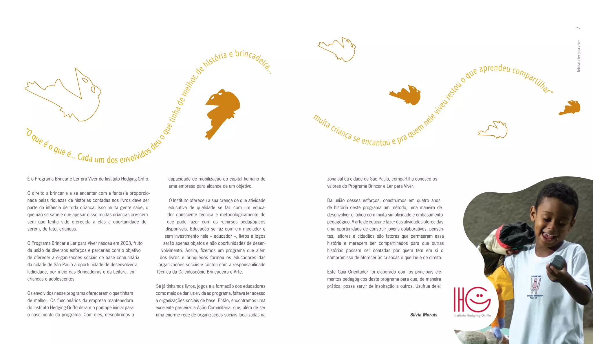7
                                                                                                                                                                                                                                                                           brincar e ler para viver
                                                                                                               ia   e br incade
                                                                                                  h   i s tó r                    ir
                                                                                                                                                                                                                                       p re n d e u c o m
                                                                                                                                                                                                                                ue a




                                                                                                                                  a..
                                                                                                                                                                                                                                                            par




                                                                                         , de
                                                                                                                                                                                                                              q




                                                                                                                                       .
                                                                                                                                                                                                                          o                                       tilh




                                                                                      hor




                                                                                                                                                                                                                   to u
                                                                                   mel




                                                                                                                                                                                                                                                                    ar ”
                                                                                                                                                                                                                re s
                                                                                a de




                                                                                                                                                                                                               eu
                                                                                                                                                                                                          viv
                                                                                                                                           mu




                                                                             tinh
                                                                                                                                                ita                                                       ne




                                                                                                                                                                                                      le
“O                                                                                                                                                    cr ia                                           m


                                                                          ue
                                                                                                                                                              nça                                 e
     que                                                                                                                                                                                     a qu

                                                                     oq
                                                                                                                                                                    se enc                 r
           éo                                                                                                                                                                a nto u e p
                                                                 eu sd
                que                                             o
                      é. . . Ca d
                                    a u m d o s e nvo l v i d

 É o Programa Brincar e Ler pra Viver do Instituto Hedging­Griffo.            capacidade de mobilização do capital humano de                      zona sul da cidade de São Paulo, compartilha conosco os
                                                                               uma empresa para alcance de um objetivo.                           valores do Programa Brincar e Ler para Viver.
 O direito a brincar e a se encantar com a fantasia proporcio­
 nada pelas riquezas de histórias contadas nos livros deve ser                 O Instituto ofereceu a sua crença de que atividade                 Da união desses esforços, construímos em quatro anos
 parte da infância de toda criança. Isso muita gente sabe, o                  educativa de qualidade se faz com um educa­                         de história deste programa um método, uma maneira de
 que não se sabe é que apesar disso muitas crianças crescem                   dor consciente técnica e metodologicamente do                       desenvolver o lúdico com muita simplicidade e embasamento
 sem que tenha sido oferecida a elas a oportunidade de                        que pode fazer com os recursos pedagógicos                          pedagógico. A arte de educar e fazer das atividades oferecidas
 serem, de fato, crianças.                                                   disponíveis. Educação se faz com um mediador e                       uma oportunidade de construir jovens colaborativos, pensan­
                                                                            sem investimento nele – educador –, livros e jogos                    tes, leitores e cidadãos são fatores que permearam essa
 O Programa Brincar e Ler para Viver nasceu em 2003, fruto                  serão apenas objetos e não oportunidades de desen­                    história e merecem ser compartilhados para que outras
 da união de diversos esforços e parcerias com o objetivo                  volvimento. Assim, fizemos um programa que além                        histórias possam ser contadas por quem tem em si o
 de oferecer a organizações sociais de base comunitária                   dos livros e brinquedos formou os educadores das                        compromisso de oferecer às crianças o que lhe é de direito.
 da cidade de São Paulo a oportunidade de desenvolver a                  organizações sociais e contou com a responsabilidade
 ludicidade, por meio das Brincadeiras e da Leitura, em                  técnica da Caleidoscópio Brincadeira e Arte.                             Este Guia Orientador foi elaborado com os principais ele­
 crianças e adolescentes.                                                                                                                         mentos pedagógicos deste programa para que, de maneira
                                                                     Se já tínhamos livros, jogos e a formação dos educadores                     prática, possa servir de inspiração a outros. Usufrua dele!
 Os envolvidos nesse programa ofereceram o que tinham                como meio de dar luz e vida ao programa, faltava ter acesso
 de melhor. Os funcionários da empresa mantenedora                   a organizações sociais de base. Então, encontramos uma
 do Instituto Hedging­Griffo deram o pontapé inicial para            excelente parceira: a Ação Comunitária, que, além de ser
 o nascimento do programa. Com eles, descobrimos a                   uma enorme rede de organizações sociais localizadas na                                                                   Silvia Morais
 