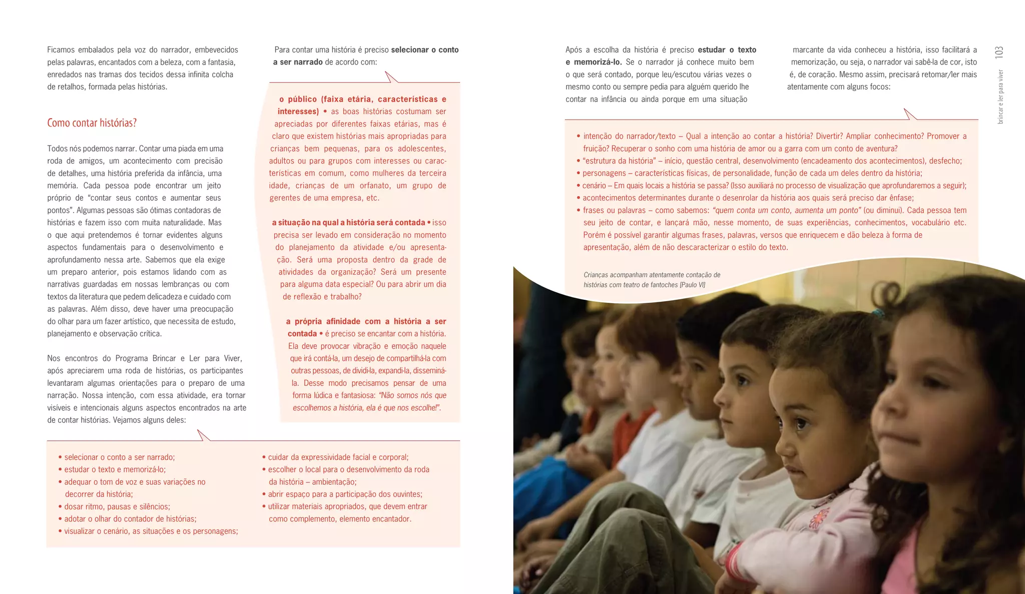 Ficamos embalados pela voz do narrador, embevecidos              Para contar uma história é preciso selecionar	o	conto	      Após a escolha da história é preciso estudar	 o	 texto	                  marcante da vida conheceu a história, isso facilitará a




                                                                                                                                                                                                                                                                  103
pelas palavras, encantados com a beleza, com a fantasia,         a	ser	narrado de acordo com:                                e	 memorizá­lo. Se o narrador já conhece muito bem                      memorização, ou seja, o narrador vai sabê­la de cor, isto
enredados nas tramas dos tecidos dessa infinita colcha                                                                       o que será contado, porque leu/escutou várias vezes o                   é, de coração. Mesmo assim, precisará retomar/ler mais




                                                                                                                                                                                                                                                                  brincar e ler para viver
de retalhos, formada pelas histórias.                                                                                        mesmo conto ou sempre pedia para alguém querido lhe                    atentamente com alguns focos:
                                                                   o	 público	 (faixa	 etária,	 características	 e           contar na infância ou ainda porque em uma situação
                                                                  in	 eresses)	 •	 as	 boas	 histórias	 costumam	 ser	
                                                                    t
                                                                    	
Como contar histórias?                                           apreciadas por diferentes faixas etárias, mas é
                                                                 claro que existem histórias mais apropriadas para              •	 intenção	 do	 narrador/texto	 –	 Qual	 a	 intenção	 ao	 contar	 a	 história?	 Divertir?	 Ampliar	 conhecimento?	 Promover	 a
Todos nós podemos narrar. Contar uma piada em uma               crianças bem pequenas, para os adolescentes,                      fruição? Recuperar o sonho com uma história de amor ou a garra com um conto de aventura?
roda de amigos, um acontecimento com precisão                   adultos ou para grupos com interesses ou carac­                 •	“estrutura	da	história”	–	início,	questão	central,	desenvolvimento	(encadeamento	dos	acontecimentos),	desfecho;
de detalhes, uma história preferida da infância, uma            terísticas em comum, como mulheres da terceira                  •	personagens	–	características	físicas,	de	personalidade,	função	de	cada	um	deles	dentro	da	história;
memória. Cada pessoa pode encontrar um jeito                    idade, crianças de um orfanato, um grupo de                     •	cenário	–	Em	quais	locais	a	história	se	passa?	(Isso	auxiliará	no	processo	de	visualização	que	aprofundaremos	a	seguir);
próprio de “contar seus contos e aumentar seus                  gerentes de uma empresa, etc.                                   •	acontecimentos	determinantes	durante	o	desenrolar	da	história	aos	quais	será	preciso	dar	ênfase;
pontos”. Algumas pessoas são ótimas contadoras de                                                                               •	frases	ou	palavras	–	como	sabemos:	“quem conta um conto, aumenta um ponto” (ou diminui). Cada pessoa tem
histórias e fazem isso com muita naturalidade. Mas               a	situação	na	qual	a	história	será	contada	•	isso	               seu jeito de contar, e lançará mão, nesse momento, de suas experiências, conhecimentos, vocabulário etc.
o que aqui pretendemos é tornar evidentes alguns                 precisa ser levado em consideração no momento                    Porém é possível garantir algumas frases, palavras, versos que enriquecem e dão beleza à forma de
aspectos fundamentais para o desenvolvimento e                    do planejamento da atividade e/ou apresenta­                    apresentação, além de não descaracterizar o estilo do texto.
aprofundamento nessa arte. Sabemos que ela exige                  ção. Será uma proposta dentro da grade de
um preparo anterior, pois estamos lidando com as                   atividades da organização? Será um presente                    Crianças acompanham atentamente contação de
narrativas guardadas em nossas lembranças ou com                   para alguma data especial? Ou para abrir um dia                histórias com teatro de fantoches [Paulo VI]
textos da literatura que pedem delicadeza e cuidado com             de reflexão e trabalho?
as palavras. Além disso, deve haver uma preocupação
do olhar para um fazer artístico, que necessita de estudo,           a	 própria	 afinidade	 com	 a	 história	 a	 ser	
planejamento e observação crítica.                                   contada	•	é	preciso	se	encantar	com	a	história.	
                                                                      Ela deve provocar vibração e emoção naquele
Nos encontros do Programa Brincar e Ler para Viver,                   que irá contá­la, um desejo de compartilhá­la com
após apreciarem uma roda de histórias, os participantes               outras pessoas, de dividi­la, expandi­la, disseminá­
levantaram algumas orientações para o preparo de uma                   la. Desse modo precisamos pensar de uma
narração. Nossa intenção, com essa atividade, era tornar               forma lúdica e fantasiosa: “Não somos nós que
visíveis e intencionais alguns aspectos encontrados na arte            escolhemos a história, ela é que nos escolhe!”.
de contar histórias. Vejamos alguns deles:



   •	selecionar	o	conto	a	ser	narrado;	                       •	cuidar	da	expressividade	facial	e	corporal;
   •	estudar	o	texto	e	memorizá-lo;	                          •	escolher	o	local	para	o	desenvolvimento	da	roda	
   •	adequar	o	tom	de	voz	e	suas	variações	no	                  da história – ambientação;
     decorrer da história;                                    •	abrir	espaço	para	a	participação	dos	ouvintes;
   •	dosar	ritmo,	pausas	e	silêncios;                         •	utilizar	materiais	apropriados,	que	devem	entrar	
   •	adotar	o	olhar	do	contador	de	histórias;                   como complemento, elemento encantador.
   •	visualizar	o	cenário,	as	situações	e	os	personagens;
 