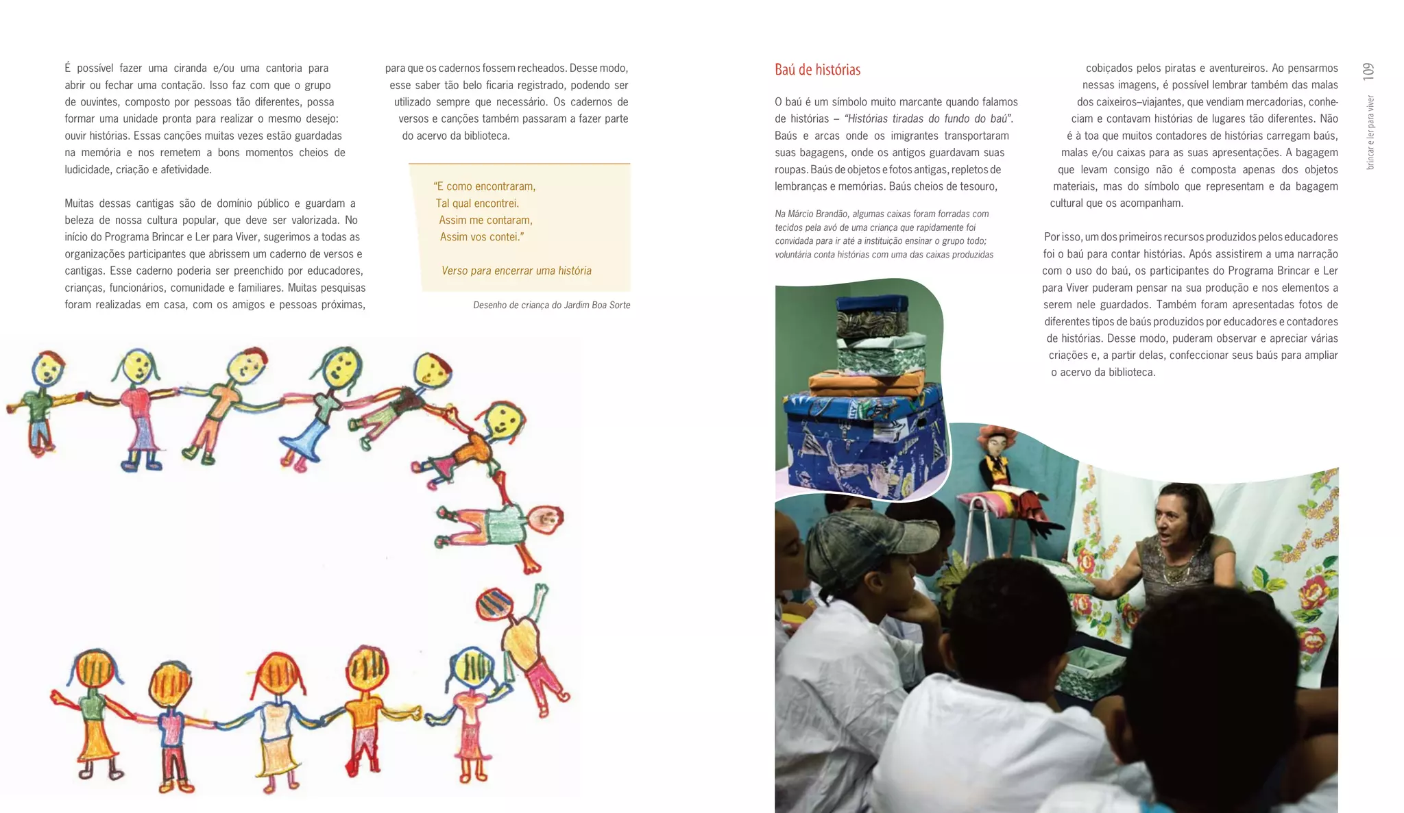 É possível fazer uma ciranda e/ou uma cantoria para                 para que os cadernos fossem recheados. Desse modo,         Baú de histórias                                                     cobiçados pelos piratas e aventureiros. Ao pensarmos




                                                                                                                                                                                                                                                              109
abrir ou fechar uma contação. Isso faz com que o grupo              esse saber tão belo ficaria registrado, podendo ser                                                                            nessas imagens, é possível lembrar também das malas
de ouvintes, composto por pessoas tão diferentes, possa              utilizado sempre que necessário. Os cadernos de           O baú é um símbolo muito marcante quando falamos                   dos caixeiros–viajantes, que vendiam mercadorias, conhe­




                                                                                                                                                                                                                                                              brincar e ler para viver
formar uma unidade pronta para realizar o mesmo desejo:               versos e canções também passaram a fazer parte           de histórias – “Histórias tiradas do fundo do baú”.               ciam e contavam histórias de lugares tão diferentes. Não
ouvir histórias. Essas canções muitas vezes estão guardadas            do acervo da biblioteca.                                Baús e arcas onde os imigrantes transportaram                    é à toa que muitos contadores de histórias carregam baús,
na memória e nos remetem a bons momentos cheios de                                                                             suas bagagens, onde os antigos guardavam suas                  malas e/ou caixas para as suas apresentações. A bagagem
ludicidade, criação e afetividade.                                                                                             roupas. Baús de objetos e fotos antigas, repletos de           que levam consigo não é composta apenas dos objetos
                                                                             “E como encontraram,                              lembranças e memórias. Baús cheios de tesouro,                materiais, mas do símbolo que representam e da bagagem
Muitas dessas cantigas são de domínio público e guardam a                     Tal qual encontrei.                                                                                           cultural que os acompanham.
                                                                                                                               Na Márcio Brandão, algumas caixas foram forradas com
beleza de nossa cultura popular, que deve ser valorizada. No                   Assim me contaram,
                                                                                                                               tecidos pela avó de uma criança que rapidamente foi
início do Programa Brincar e Ler para Viver, sugerimos a todas as              Assim vos contei.”                              convidada para ir até a instituição ensinar o grupo todo;   Por isso, um dos primeiros recursos produzidos pelos educadores
organizações participantes que abrissem um caderno de versos e                                                                 voluntária conta histórias com uma das caixas produzidas    foi o baú para contar histórias. Após assistirem a uma narração
cantigas. Esse caderno poderia ser preenchido por educadores,                  Verso para encerrar uma história                                                                            com o uso do baú, os participantes do Programa Brincar e Ler
crianças, funcionários, comunidade e familiares. Muitas pesquisas                                                                                                                          para Viver puderam pensar na sua produção e nos elementos a
foram realizadas em casa, com os amigos e pessoas próximas,                           Desenho de criança do Jardim Boa Sorte                                                               serem nele guardados. Também foram apresentadas fotos de
                                                                                                                                                                                           diferentes tipos de baús produzidos por educadores e contadores
                                                                                                                                                                                           de histórias. Desse modo, puderam observar e apreciar várias
                                                                                                                                                                                            criações e, a partir delas, confeccionar seus baús para ampliar
                                                                                                                                                                                            o acervo da biblioteca.
 