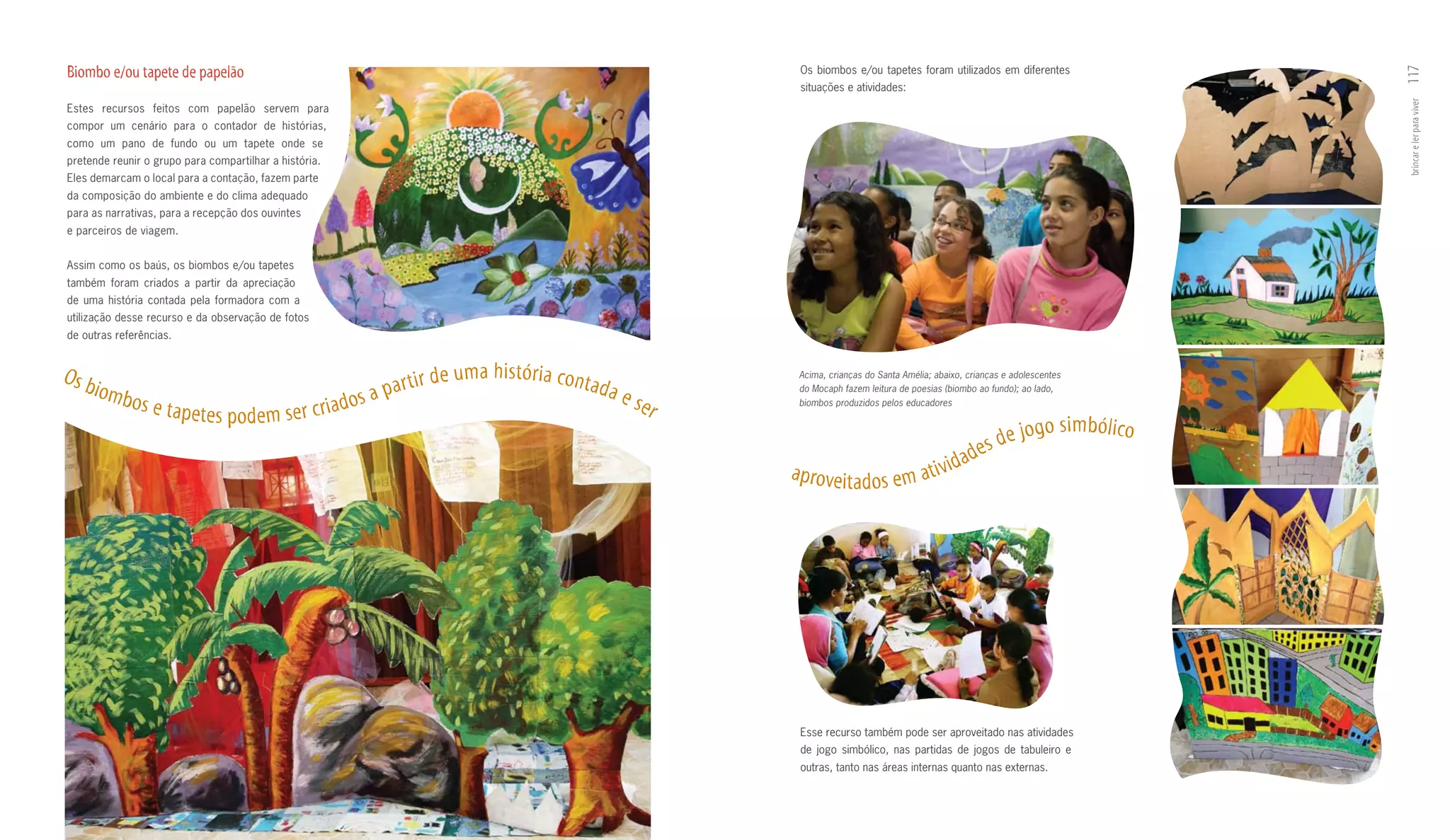 Biombo e/ou tapete de papelão                                                                                                 Os biombos e/ou tapetes foram utilizados em diferentes




                                                                                                                                                                                                              117
                                                                                                                              situações e atividades:




                                                                                                                                                                                                              brincar e ler para viver
Estes recursos feitos com papelão servem para
compor um cenário para o contador de histórias,
como um pano de fundo ou um tapete onde se
pretende reunir o grupo para compartilhar a história.
Eles demarcam o local para a contação, fazem parte
da composição do ambiente e do clima adequado
para as narrativas, para a recepção dos ouvintes
e parceiros de viagem.


Assim como os baús, os biombos e/ou tapetes
também foram criados a partir da apreciação
de uma história contada pela formadora com a
utilização desse recurso e da observação de fotos
de outras referências.


Os b                                                                       de   u m a h i s tó r i a co nt a
                                                                   par tir
                                                                                                                             Acima, crianças do Santa Amélia; abaixo, crianças e adolescentes
       iomb                                                      a                                             da e          do Mocaph fazem leitura de poesias (biombo ao fundo); ao lado,
              os e tap                                      os                                                        ser
                         e te s p o d e m s e r c r i a d
                                                                                                                             biombos produzidos pelos educadores

                                                                                                                                                                                         o s i m b ó l i co
                                                                                                                                                                          es de jog
                                                                                                                                                                     ad
                                                                                                                            a p r ove i t a d o s e m at i v i d




                                                                                                                              Esse recurso também pode ser aproveitado nas atividades
                                                                                                                              de jogo simbólico, nas partidas de jogos de tabuleiro e
                                                                                                                              outras, tanto nas áreas internas quanto nas externas.
 