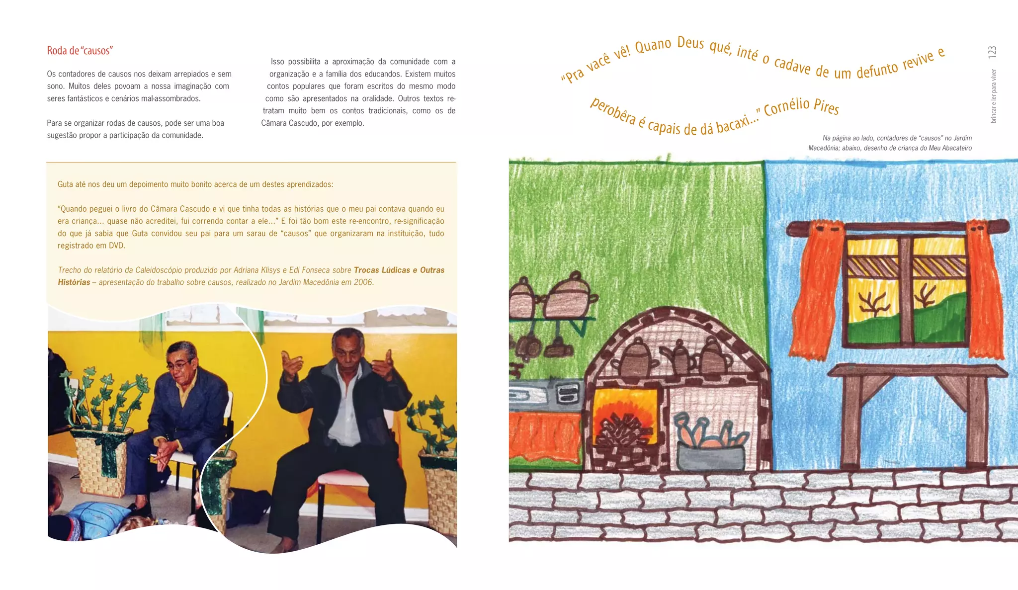 no Deus qué, in
Roda de “causos”                                                                                                                       ê! q ua                 té o c                                                e




                                                                                                                                                                                                                                              123
                                                                                                                                  cê v                                   a d ave                              v i ve
                                                                                                                                a                                                    d e u m d e f u n t o re
                                                                 Isso possibilita a aproximação da comunidade com a
Os contadores de causos nos deixam arrepiados e sem             organização e a família dos educandos. Existem muitos
                                                                                                                           ra v




                                                                                                                                                                                                                                              brincar e ler para viver
sono. Muitos deles povoam a nossa imaginação com                contos populares que foram escritos do mesmo modo       “P
seres fantásticos e cenários mal­assombrados.                  como são apresentados na oralidade. Outros textos re­          per                                          n é l i o P i re s
                                                              tratam muito bem os contos tradicionais, como os de                  obê
                                                                                                                                       ra é c                      . ” Cor
Para se organizar rodas de causos, pode ser uma boa
sugestão propor a participação da comunidade.
                                                              Câmara Cascudo, por exemplo.
                                                                                                                                              apais de dá bacaxi..
                                                                                                                                                                                        Na página ao lado, contadores de “causos” no Jardim
                                                                                                                                                                                    Macedônia; abaixo, desenho de criança do Meu Abacateiro




   Guta até nos deu um depoimento muito bonito acerca de um destes aprendizados:


   “Quando peguei o livro do Câmara Cascudo e vi que tinha todas as histórias que o meu pai contava quando eu
   era criança... quase não acreditei, fui correndo contar a ele...” E foi tão bom este re­encontro, re­significação
   do que já sabia que Guta convidou seu pai para um sarau de “causos” que organizaram na instituição, tudo
   registrado em DVD.


   Trecho do relatório da Caleidoscópio produzido por Adriana Klisys e Edi Fonseca sobre Trocas Lúdicas e Outras
   Histórias – apresentação do trabalho sobre causos, realizado no Jardim Macedônia em 2006.
 