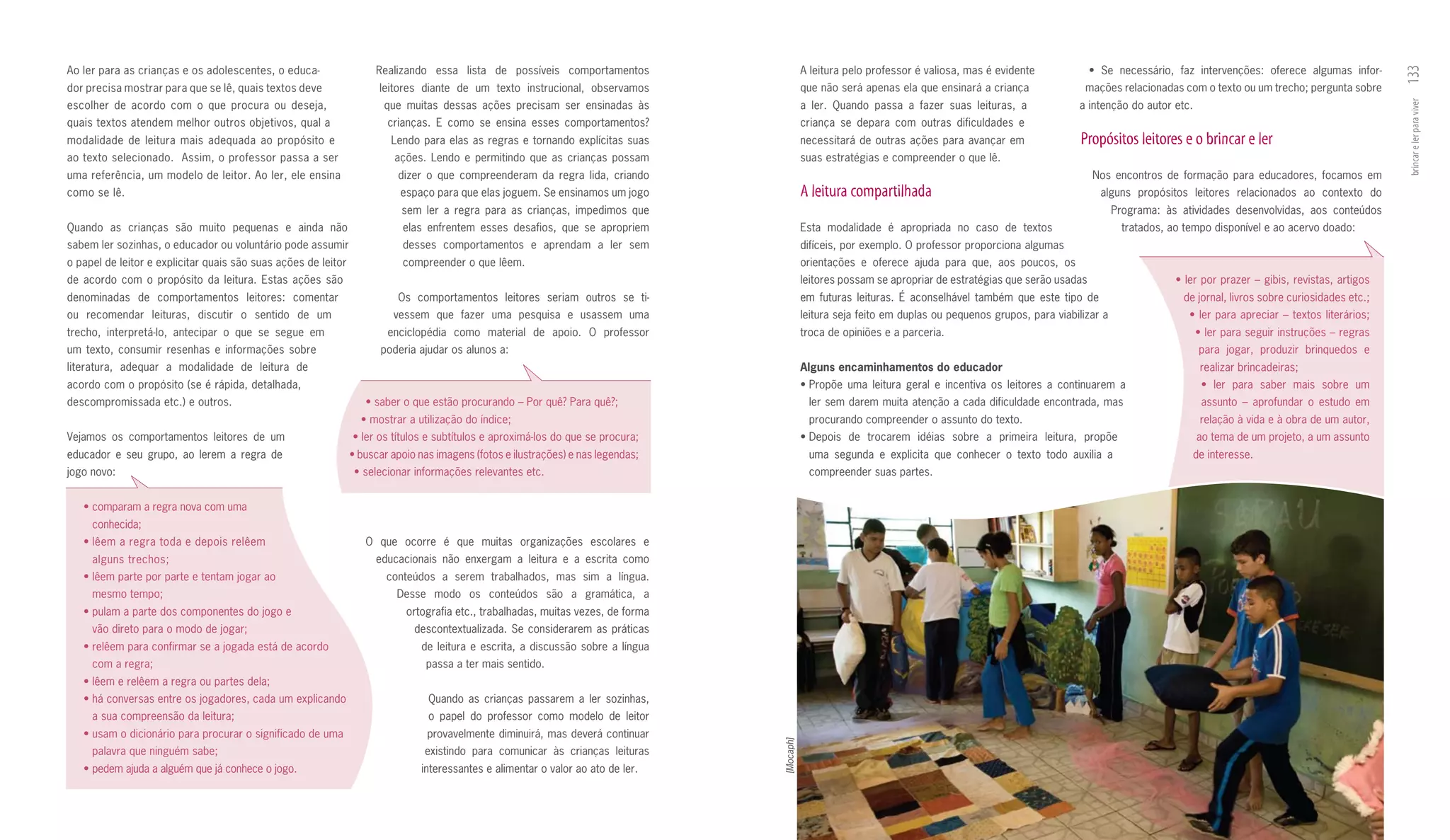 Ao ler para as crianças e os adolescentes, o educa­                  Realizando essa lista de possíveis comportamentos                        A leitura pelo professor é valiosa, mas é evidente                 •	 Se	 necessário,	 faz	 intervenções:	 oferece	 algumas	 infor-




                                                                                                                                                                                                                                                                                    133
dor precisa mostrar para que se lê, quais textos deve                 leitores diante de um texto instrucional, observamos                    que não será apenas ela que ensinará a criança                    mações relacionadas com o texto ou um trecho; pergunta sobre
es colher de acordo com o que procura ou deseja,                       que muitas dessas ações precisam ser ensinadas às                      a ler. Quando passa a fazer suas leituras, a                     a intenção do autor etc.




                                                                                                                                                                                                                                                                                    brincar e ler para viver
quais textos atendem melhor outros objetivos, qual a                    crianças. E como se ensina esses comportamentos?                      criança se depara com outras dificuldades e
modalidade de leitura mais adequada ao propósito e                       Lendo para elas as regras e tornando explícitas suas                 necessitará de outras ações para avançar em                      Propósitos leitores e o brincar e ler
ao texto selecionado. Assim, o professor passa a ser                      ações. Lendo e permitindo que as crianças possam                    suas estratégias e compreender o que lê.
uma re ferência, um modelo de leitor. Ao ler, ele ensina                  dizer o que compreenderam da regra lida, criando                                                                                        Nos encontros de formação para educadores, focamos em
como se lê.                                                                espaço para que elas joguem. Se ensinamos um jogo                  A leitura compartilhada                                               alguns propósitos leitores relacionados ao contexto do
                                                                           sem ler a regra para as crianças, impedimos que                                                                                            Programa: às atividades desenvolvidas, aos conteúdos
Quando as crianças são muito pequenas e ainda não                          elas enfrentem esses desafios, que se apropriem                    Esta modalidade é apropriada no caso de textos                             tratados, ao tempo disponível e ao acervo doado:
sabem ler sozinhas, o educador ou voluntário pode assumir                  desses comportamentos e aprendam a ler sem                         difíceis, por exemplo. O professor proporciona algumas
o papel de leitor e explicitar quais são suas ações de leitor              compreender o que lêem.                                            orientações e oferece ajuda para que, aos poucos, os
de acordo com o propósito da leitura. Estas ações são                                                                                         leitores possam se apropriar de estratégias que serão usadas                          •	ler	por	prazer	–	gibis,	revistas,	artigos	
denominadas de comportamentos leitores: comentar                          Os comportamentos leitores seriam outros se ti­                     em futuras leituras. É aconselhável também que este tipo de                            de jornal, livros sobre curiosidades etc.;
ou recomendar leituras, discutir o sentido de um                         vessem que fazer uma pesquisa e usassem uma                          leitura seja feito em duplas ou pequenos grupos, para viabilizar a                       •	ler	para	apreciar	–	textos	literários;
trecho, interpretá­lo, antecipar o que se segue em                      enciclopédia como material de apoio. O professor                      troca de opiniões e a parceria.                                                             •	ler	para	seguir	instruções	–	regras	
um texto, consumir resenhas e informações sobre                       poderia ajudar os alunos a:                                                                                                                                         para jogar, produzir brinquedos e
literatura, adequar a modalidade de leitura de                                                                                                Alguns	encaminhamentos	do	educador                                                          realizar brincadeiras;
acordo com o propósito (se é rápida, detalhada,                                                                                               •	Propõe	 uma	 leitura	 geral	 e	 incentiva	 os	 leitores	 a	 continuarem	 a	                •	 ler	 para	 saber	 mais	 sobre	 um	
descompromissada etc.) e outros.                                   •	saber	o	que	estão	procurando	–	Por	quê?	Para	quê?;                         ler sem darem muita atenção a cada dificuldade encontrada, mas                             assunto – aprofundar o estudo em
                                                                  •	mostrar	a	utilização	do	índice;                                             procurando compreender o assunto do texto.                                                relação à vida e à obra de um autor,
Vejamos os comportamentos leitores de um                        •	ler	os	títulos	e	subtítulos	e	aproximá-los	do	que	se	procura;	              •	Depois	 de	 trocarem	 idéias	 sobre	 a	 primeira	 leitura,	 propõe	                       ao tema de um projeto, a um assunto
educador e seu grupo, ao lerem a regra de                       •	buscar	apoio	nas	imagens	(fotos	e	ilustrações)	e	nas	legendas;                uma segunda e explicita que conhecer o texto todo auxilia a                            de interesse.
jogo novo:                                                       •	selecionar	informações	relevantes	etc.                                       compreender suas partes.


   •	comparam	a	regra	nova	com	uma	
     conhecida;
   •	lêem	a	regra	toda	e	depois	relêem	                            O que ocorre é que muitas organizações escolares e
     alguns trechos;                                                 educacionais não enxergam a leitura e a escrita como
   •	lêem	parte	por	parte	e	tentam	jogar	ao	                            conteúdos a serem trabalhados, mas sim a língua.
     mesmo tempo;                                                         Desse modo os conteúdos são a gramática, a
   •	pulam	a	parte	dos	componentes	do	jogo	e	                               ortografia etc., trabalhadas, muitas vezes, de forma
     vão direto para o modo de jogar;                                         descontextualizada. Se considerarem as práticas
   •	relêem	para	confirmar	se	a	jogada	está	de	acordo                          de leitura e escrita, a discussão sobre a língua
     com a regra;                                                               passa a ter mais sentido.
   •	lêem	e	relêem	a	regra	ou	partes	dela;
   •	há	conversas	entre	os	jogadores,	cada	um	explicando	                        Quando as crianças passarem a ler sozinhas,
     a sua compreensão da leitura;                                               o papel do professor como modelo de leitor
   •	usam	o	dicionário	para	procurar	o	significado	de	uma	                       provavelmente diminuirá, mas deverá continuar




                                                                                                                                   [Mocaph]
     palavra que ninguém sabe;                                                  existindo para comunicar às crianças leituras
   •	pedem	ajuda	a	alguém	que	já	conhece	o	jogo.                               interessantes e alimentar o valor ao ato de ler.
 