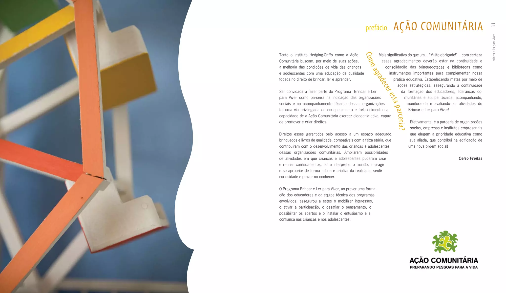 AçãO COmuNITáRIA




                                                                                                                                         11
                                                     prefácio




                                                                                                                                         brincar e ler para viver
Tanto o Instituto Hedging­Griffo como a Ação                 Mais significativo do que um... “Muito obrigado!”... com certeza




                                                    Co m
Comunitária buscam, por meio de suas ações,                    esses agradecimentos deverão estar na continuidade e




                                                      oa
a melhoria das condições de vida das crianças                     consolidação das brinquedotecas e bibliotecas como
e adolescentes com uma educação de qualidade                        instrumentos importantes para complementar nossa




                                                         gra
focada no direito de brincar, ler e aprender.                           prática educativa. Estabelecendo metas por meio de




                                                            de c
                                                                             ações estratégicas, assegurando a continuidade




                                                                  er e
Ser convidada a fazer parte do Programa Brincar e Ler                            da formação dos educadores, lideranças co­
para Viver como parceira na indicação das organizações                               munitárias e equipe técnica, acompanhando,




                                                                   sta
sociais e no acompanhamento técnico dessas organizações                                    monitorando e avaliando as atividades do




                                                                        p a rc e r i a ?
foi uma via privilegiada de enriquecimento e fortalecimento na                             Brincar e Ler para Viver!
capacidade de a Ação Comunitária exercer cidadania ativa, capaz
de promover e criar direitos.                                                               Efetivamente, é a parceria de organizações
                                                                                            socias, empresas e institutos empresariais
Direitos esses garantidos pelo acesso a um espaço adequado,                                 que elegem a prioridade educativa como
brinquedos e livros de qualidade, compatíveis com a faixa etária, que                       sua aliada, que contribui na edificação de
contribuíram com o desenvolvimento das crianças e adolescentes                             uma nova ordem social!
dessas organizações comunitárias. Ampliaram possibilidades
de atividades em que crianças e adolescentes puderam criar                                                              Celso Freitas
e recriar conhecimentos, ler e interpretar o mundo, interagir
e se apropriar de forma crítica e criativa da realidade, sentir
curiosidade e prazer no conhecer.


O Programa Brincar e Ler para Viver, ao prever uma forma­
ção dos educadores e da equipe técnica dos programas
envolvidos, assegurou a estes o mobilizar interesses,
o ativar a participação, o desafiar o pensamento, o
possibilitar os acertos e o instalar o entusiasmo e a
confiança nas crianças e nos adolescentes.
 