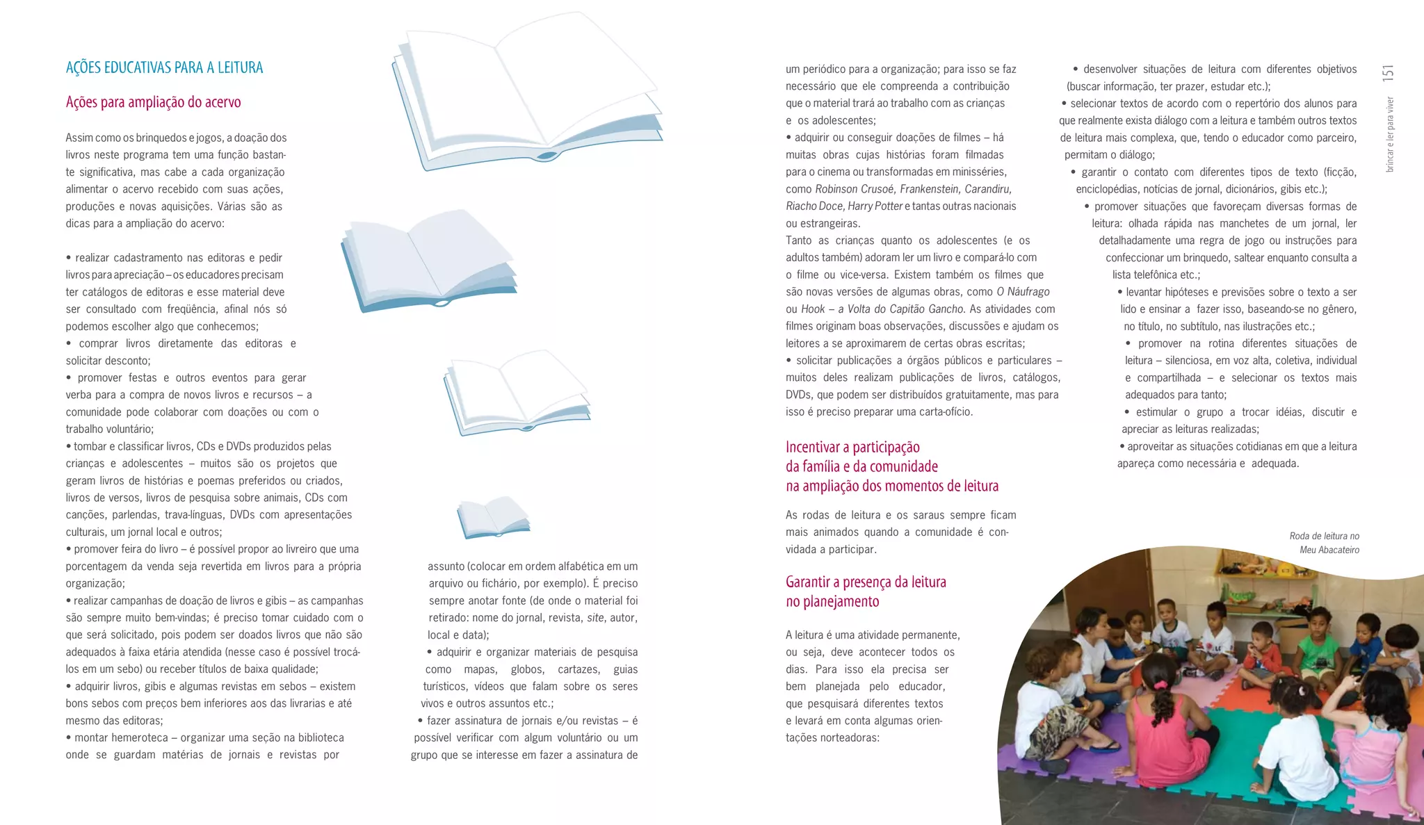 AçõES EDuCATIVAS PARA A LEITuRA                                                                                                  um periódico para a organização; para isso se faz                      •	 desenvolver	 situações	 de	 leitura	 com	 diferentes	 objetivos	




                                                                                                                                                                                                                                                                                151
                                                                                                                                 necessário que ele compreenda a contribuição                          (buscar informação, ter prazer, estudar etc.);
Ações para ampliação do acervo                                                                                                   que o material trará ao trabalho com as crianças                  •	selecionar	textos	de	acordo	com	o	repertório	dos	alunos	para	




                                                                                                                                                                                                                                                                                brincar e ler para viver
                                                                                                                                 e os adolescentes;                                               que realmente exista diálogo com a leitura e também outros textos
Assim como os brinquedos e jogos, a doação dos                                                                                   •	adquirir	ou	conseguir	doações	de	filmes	–	há	                  de leitura mais complexa, que, tendo o educador como parceiro,
livros neste programa tem uma função bastan­                                                                                     muitas obras cujas histórias foram filmadas                       permitam o diálogo;
te significativa, mas cabe a cada organização                                                                                    para o cinema ou transformadas em minisséries,                        •	 garantir	 o	 contato	 com	 diferentes	 tipos	 de	 texto	 (ficção,	
alimentar o acervo recebido com suas ações,                                                                                      como Robinson Crusoé, Frankenstein, Carandiru,                          enciclopédias, notícias de jornal, dicionários, gibis etc.);
produções e novas aquisições. Várias são as                                                                                      Riacho Doce, Harry Potter e tantas outras nacionais                      •	 promover	 situações	 que	 favoreçam	 diversas	 formas	 de	
dicas para a ampliação do acervo:                                                                                                ou estrangeiras.                                                           leitura: olhada rápida nas manchetes de um jornal, ler
                                                                                                                                 Tanto as crianças quanto os adolescentes (e os                               detalhadamente uma regra de jogo ou instruções para
•	 realizar	 cadastramento	 nas	 editoras	 e	 pedir	                                                                             adultos também) adoram ler um livro e compará­lo com                           confeccionar um brinquedo, saltear enquanto consulta a
livros para apreciação – os educadores precisam                                                                                  o filme ou vice­versa. Existem também os filmes que                             lista telefônica etc.;
ter catálogos de editoras e esse material deve                                                                                   são novas versões de algumas obras, como O Náufrago                              •	levantar	hipóteses	e	previsões	sobre	o	texto	a	ser	
ser consultado com freqüência, afinal nós só                                                                                     ou Hook – a Volta do Capitão Gancho. As atividades com                            lido e ensinar a fazer isso, baseando­se no gênero,
podemos escolher algo que conhecemos;                                                                                            filmes originam boas observações, discussões e ajudam os                           no título, no subtítulo, nas ilustrações etc.;
•	 comprar	 livros	 diretamente	 das	 editoras	 e	                                                                               leitores a se aproximarem de certas obras escritas;                                •	 promover	 na	 rotina	 diferentes	 situações	 de	
solicitar desconto;                                                                                                              •	 solicitar	 publicações	 a	 órgãos	 públicos	 e	 particulares	 –	                leitura – silenciosa, em voz alta, coletiva, individual
•	 promover	 festas	 e	 outros	 eventos	 para	 gerar	                                                                            muitos deles realizam publicações de livros, catálogos,                            e compartilhada – e selecionar os textos mais
verba para a compra de novos livros e recursos – a                                                                               DVDs, que podem ser distribuídos gratuitamente, mas para                           adequados para tanto;
comunidade pode colaborar com doações ou com o                                                                                   isso é preciso preparar uma carta­ofício.                                          •	 estimular	 o	 grupo	 a	 trocar	 idéias,	 discutir	 e	
trabalho voluntário;                                                                                                                                                                                               apreciar as leituras realizadas;
•	tombar	e	classificar	livros,	CDs	e	DVDs	produzidos	pelas	                                                                      Incentivar a participação                                                         •	aproveitar	as	situações	cotidianas	em	que	a	leitura	
crianças e adolescentes – muitos são os projetos que                                                                             da família e da comunidade                                                       apareça como necessária e adequada.
geram livros de histórias e poemas preferidos ou criados,
                                                                                                                                 na ampliação dos momentos de leitura
livros de versos, livros de pesquisa sobre animais, CDs com
canções, parlendas, trava­línguas, DVDs com apresentações                                                                        As rodas de leitura e os saraus sempre ficam
culturais, um jornal local e outros;                                                                                             mais animados quando a comunidade é con­                                                                                  Roda de leitura no
•	promover	feira	do	livro	–	é	possível	propor	ao	livreiro	que	uma	                                                               vidada a participar.                                                                                                        Meu Abacateiro
porcentagem da venda seja revertida em livros para a própria            assunto (colocar em ordem alfabética em um
organização;                                                            arquivo ou fichário, por exemplo). É preciso             Garantir a presença da leitura
•	realizar	campanhas	de	doação	de	livros	e	gibis	–	as	campanhas	        sempre anotar fonte (de onde o material foi              no planejamento
são sempre muito bem­vindas; é preciso tomar cuidado com o              retirado: nome do jornal, revista, site, autor,
que será solicitado, pois podem ser doados livros que não são           local e data);                                           A leitura é uma atividade permanente,
adequados à faixa etária atendida (nesse caso é possível trocá­         •	 adquirir	 e	 organizar	 materiais	 de	 pesquisa	      ou seja, deve acontecer todos os
los em um sebo) ou receber títulos de baixa qualidade;                  como     mapas,      globos,     cartazes,     guias     dias. Para isso ela precisa ser
•	adquirir	livros,	gibis	e	algumas	revistas	em	sebos	–	existem	        turísticos, vídeos que falam sobre os seres               bem planejada pelo educador,
bons sebos com preços bem inferiores aos das livrarias e até           vivos e outros assuntos etc.;                             que pesquisará diferentes textos
mesmo das editoras;                                                   •	 fazer	 assinatura	 de	 jornais	 e/ou	 revistas	 –	 é	   e levará em conta algumas orien­
•	montar	hemeroteca	–	organizar	uma	seção	na	biblioteca	             possível verificar com algum voluntário ou um               tações norteadoras:
onde se guardam matérias de jornais e revistas por                   grupo que se interesse em fazer a assinatura de
 