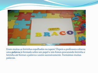 Eram muitas as letrinhas espalhadas no tapete! Depois a professora colocou uma palavra já formada sobre um papel e nós fomos procurando letrinha a letrinha até formar a palavra e assim sucessivamente. Formámos muitas palavras.