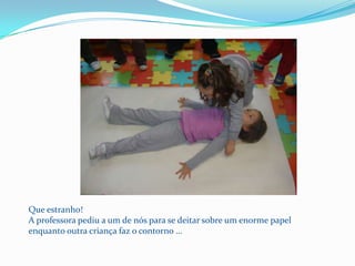 Que estranho!A professora pediu a um de nós para se deitar sobre um enorme papel enquanto outra criança faz o contorno …