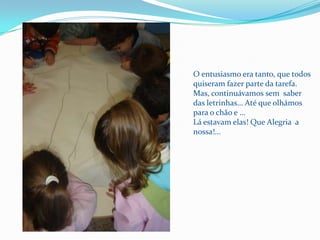 O entusiasmo era tanto, que todos quiseram fazer parte da tarefa.Mas, continuávamos sem  saber das letrinhas… Até que olhámos para o chão e …Lá estavam elas! Que Alegria  a nossa!...