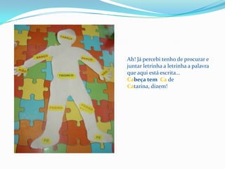 Ah! Já percebi tenho de procurar e juntar letrinha a letrinha a palavra que aqui está escrita…Cabeça tem  Ca de Catarina, dizem!