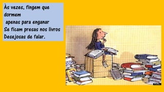 Às vezes, fingem que
dormem
apenas para enganar
Se ficam presas nos livros
Desejosas de falar.
 