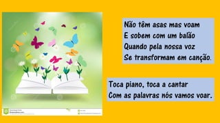 Não têm asas mas voam
E sobem com um balão
Quando pela nossa voz
Se transformam em canção.
Toca piano, toca a cantar
Com as palavras nós vamos voar.
 