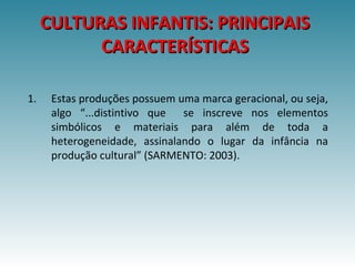 CULTURAS INFANTIS: PRINCIPAISCULTURAS INFANTIS: PRINCIPAIS
CARACTERÍSTICASCARACTERÍSTICAS
1. Estas produções possuem uma marca geracional, ou seja,
algo “...distintivo que se inscreve nos elementos
simbólicos e materiais para além de toda a
heterogeneidade, assinalando o lugar da infância na
produção cultural” (SARMENTO: 2003).
 