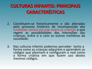 CULTURAS INFANTIS: PRINCIPAISCULTURAS INFANTIS: PRINCIPAIS
CARACTERÍSTICASCARACTERÍSTICAS
2. Constituem-se historicamente e são alteradas
pelo processo histórico de recomposição das
condições sociais em que vivem as crianças e que
regem as possibilidades das interações das
crianças, entre si e com os outros membros da
sociedade.
3. Nas culturas infantis podemos perceber tanto a
forma como as crianças adquirem e aprendem os
códigos que plasmam e configuram o real como
a forma criativa em que fazem uso destes
mesmos códigos.
 