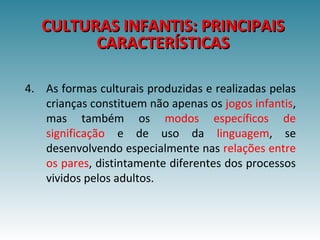 4. As formas culturais produzidas e realizadas pelas
crianças constituem não apenas os jogos infantis,
mas também os modos específicos de
significação e de uso da linguagem, se
desenvolvendo especialmente nas relações entre
os pares, distintamente diferentes dos processos
vividos pelos adultos.
CULTURAS INFANTIS: PRINCIPAISCULTURAS INFANTIS: PRINCIPAIS
CARACTERÍSTICASCARACTERÍSTICAS
 