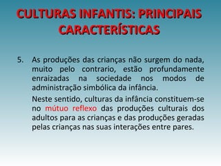 CULTURAS INFANTIS: PRINCIPAISCULTURAS INFANTIS: PRINCIPAIS
CARACTERÍSTICASCARACTERÍSTICAS
5. As produções das crianças não surgem do nada,
muito pelo contrario, estão profundamente
enraizadas na sociedade nos modos de
administração simbólica da infância.
Neste sentido, culturas da infância constituem-se
no mútuo reflexo das produções culturais dos
adultos para as crianças e das produções geradas
pelas crianças nas suas interações entre pares.
 