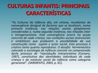 “As Culturas da infância são, em síntese, resultantes da
convergência desigual de factores que se localizam, numa
primeira instância, nas relações sociais globalmente
consideradas e, numa segunda instância, nas relações inter
e intrageracionais. Esta convergência ocorre na acçao
concreta de cada criança, nas condições sociais (estruturais
e simbólicas) que produzem a possibilidade da sua
constituição como sujeito e actor social. Este processo é
criativo tanto quanto reprodutivo. O desafio hermenéutico
colocado a sociologia da Infância consiste na compreensão
deste processo de “reprodução interpretativa (Corsaro,
1997), constitutivo das identidades individuais de cada
criança e do estatuto social da infância como categoria
geracional”. (SARMENTO, 2003, p. 61).
CULTURAS INFANTIS: PRINCIPAISCULTURAS INFANTIS: PRINCIPAIS
CARACTERÍSTICASCARACTERÍSTICAS
 