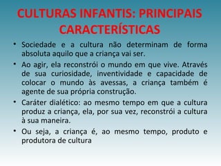 • Sociedade e a cultura não determinam de forma
absoluta aquilo que a criança vai ser.
• Ao agir, ela reconstrói o mundo em que vive. Através
de sua curiosidade, inventividade e capacidade de
colocar o mundo às avessas, a criança também é
agente de sua própria construção.
• Caráter dialético: ao mesmo tempo em que a cultura
produz a criança, ela, por sua vez, reconstrói a cultura
à sua maneira.
• Ou seja, a criança é, ao mesmo tempo, produto e
produtora de cultura
CULTURAS INFANTIS: PRINCIPAIS
CARACTERÍSTICAS
 