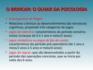 O BRINCAR: O OLHAR DA PSICOLOGIAO BRINCAR: O OLHAR DA PSICOLOGIA
• A perspectiva de Piaget:
• Relaciona o brincar ao desenvolvimento das estruturas
cognitivas, propondo três categorias de jogos:
• jogos de exercício: característicos do período sensório-
motor (crianças de 0 à 1 ano e meio/2 anos);
• jogos simbólicos ou jogos de faz-de-conta:
característicos do período pré-operatório (de 1 ano e
meio/2 anos à 5 anos e meio/6 anos);
• jogos de regras: que são desenvolvidos a partir do
período das operações concretas, que se inicia por
volta dos 6 anos.
 