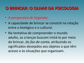 O BRINCAR: O OLHAR DA PSICOLOGIAO BRINCAR: O OLHAR DA PSICOLOGIA
• A perspectiva de Vygotsky:
• A capacidade de brincar se constrói na relação
entre o biológico e o cultural.
• Na tentativa de compreender o mundo
adulto, as crianças buscam imitá-lo por meio
do brincar, do faz-de-conta, atribuindo os
significados desejados aos objetos a que têm
acesso e às situações que organizam.
 
