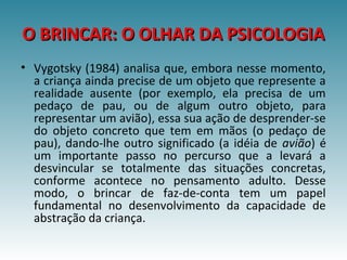 O BRINCAR: O OLHAR DA PSICOLOGIAO BRINCAR: O OLHAR DA PSICOLOGIA
• Vygotsky (1984) analisa que, embora nesse momento,
a criança ainda precise de um objeto que represente a
realidade ausente (por exemplo, ela precisa de um
pedaço de pau, ou de algum outro objeto, para
representar um avião), essa sua ação de desprender-se
do objeto concreto que tem em mãos (o pedaço de
pau), dando-lhe outro significado (a idéia de avião) é
um importante passo no percurso que a levará a
desvincular se totalmente das situações concretas,
conforme acontece no pensamento adulto. Desse
modo, o brincar de faz-de-conta tem um papel
fundamental no desenvolvimento da capacidade de
abstração da criança.
 