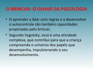 O BRINCAR: O OLHAR DA PSICOLOGIA
• O aprender a lidar com regras e a desenvolver
o autocontrole são também capacidades
propiciadas pelo brincar;
• Segundo Vygotsky, essa é uma atividade
complexa, que contribui para que a criança
compreenda o universo dos papéis que
desempenha, impulsionando o seu
desenvolvimento.
 