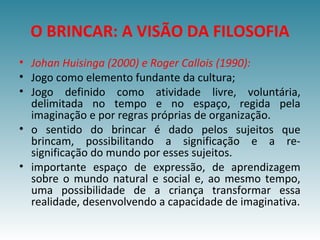 O BRINCAR: A VISÃO DA FILOSOFIA
• Johan Huisinga (2000) e Roger Callois (1990):
• Jogo como elemento fundante da cultura;
• Jogo definido como atividade livre, voluntária,
delimitada no tempo e no espaço, regida pela
imaginação e por regras próprias de organização.
• o sentido do brincar é dado pelos sujeitos que
brincam, possibilitando a significação e a re-
significação do mundo por esses sujeitos.
• importante espaço de expressão, de aprendizagem
sobre o mundo natural e social e, ao mesmo tempo,
uma possibilidade de a criança transformar essa
realidade, desenvolvendo a capacidade de imaginativa.
 
