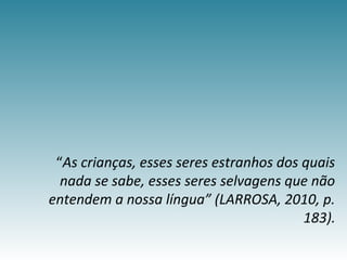 “As crianças, esses seres estranhos dos quais
nada se sabe, esses seres selvagens que não
entendem a nossa língua” (LARROSA, 2010, p.
183).
 