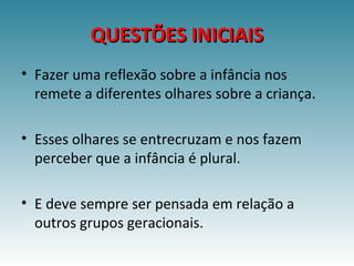 QUESTÕES INICIAISQUESTÕES INICIAIS
• Fazer uma reflexão sobre a infância nos
remete a diferentes olhares sobre a criança.
• Esses olhares se entrecruzam e nos fazem
perceber que a infância é plural.
• E deve sempre ser pensada em relação a
outros grupos geracionais.
 