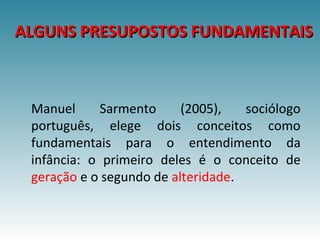 ALGUNS PRESUPOSTOS FUNDAMENTAISALGUNS PRESUPOSTOS FUNDAMENTAIS
Manuel Sarmento (2005), sociólogo
português, elege dois conceitos como
fundamentais para o entendimento da
infância: o primeiro deles é o conceito de
geração e o segundo de alteridade.
 