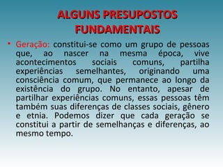 ALGUNS PRESUPOSTOSALGUNS PRESUPOSTOS
FUNDAMENTAISFUNDAMENTAIS
• Geração: constitui-se como um grupo de pessoas
que, ao nascer na mesma época, vive
acontecimentos sociais comuns, partilha
experiências semelhantes, originando uma
consciência comum, que permanece ao longo da
existência do grupo. No entanto, apesar de
partilhar experiências comuns, essas pessoas têm
também suas diferenças de classes sociais, gênero
e etnia. Podemos dizer que cada geração se
constitui a partir de semelhanças e diferenças, ao
mesmo tempo.
 