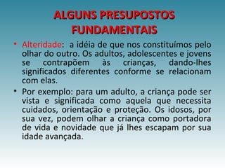 ALGUNS PRESUPOSTOSALGUNS PRESUPOSTOS
FUNDAMENTAISFUNDAMENTAIS
• Alteridade: a idéia de que nos constituímos pelo
olhar do outro. Os adultos, adolescentes e jovens
se contrapõem às crianças, dando-lhes
significados diferentes conforme se relacionam
com elas.
• Por exemplo: para um adulto, a criança pode ser
vista e significada como aquela que necessita
cuidados, orientação e proteção. Os idosos, por
sua vez, podem olhar a criança como portadora
de vida e novidade que já lhes escapam por sua
idade avançada.
 
