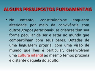 ALGUNS PRESUPOSTOS FUNDAMENTAISALGUNS PRESUPOSTOS FUNDAMENTAIS
• No entanto, constituindo-se enquanto
alteridade por meio da convivência com
outros grupos geracionais, as crianças têm sua
forma peculiar de ser e estar no mundo que
compartilham com seus pares. Dotadas de
uma linguagem própria, com uma visão de
mundo que lhes é particular, desenvolvem
uma cultura infantil ao mesmo tempo próxima
e distante daquela do adulto.
 