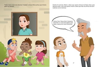 Todos riram muito dos diversos “miados”, e Dona Silvia achou que tinham
gatos no telhado.
Aninha foi até Seu Pedro e disse que queria brincar de Passa Anel, pois
adorava anéis. Caio não gostou muito e disse que não iria brincar de brin-
cadeiras só de meninas.
Calma Caio, Passa Anel é bastante
divertido e é uma brincadeira para
todos, vamos ver como funciona.
16 17
 