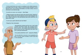 - Um de vocês ficará com o anel, ou qualquer outro objeto pequeno,
escondido entre as mãos. Todos os outros ficarão sentados, um do
lado do outro, com os braços estendidos e as mãos unidas, como se
estivessem escondendo algo.
- Eu tenho um anel, vou começar – disse Régis.
- O Régis irá passar suas mãos por dentro das mãos de todos, obedecen-
do a ordem da fila, mas só que ele deixará o anel na mão de alguém. De-
pois o Régis escolherá um dos participantes para tentar adivinhar com
quem ficou o anel.
- E como que a gente adivinha isso Seu Pedro?
- Perguntou Caio interessado.
- Normalmente a pessoa que fica com o anel, tende
a apertar mais forte as mãos, não consegue escon-
der um sorriso... eles acabam demonstrando de al-
guma forma, por isso é importante que quem ficar
com o anel aja naturalmente.
- E se a pessoa adivinhar vovô? – perguntou Rafaela.
- Se ela adivinhar, ela será a nova passadora do
anel, e se errar, quem recebeu o anel é que será
o novo passador.
18 19
 