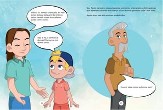 Voltou faz tempo criançada, eu não
avisei porque estavam tão interes-
sados nessas novas brincadeiras
junto com o vovô.
E você, sabe como se brinca isso?
Isso aí tia, a senhora é
demais! Eu nunca me
diverti tanto.
Seu Pedro também estava bastante contente, ensinando as brincadeiras
que aprendeu quando era criança e com aquela garotada toda a sua volta.
Agora era a vez dele ensinar a adedonha.
22 23
 