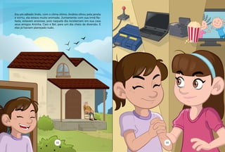 Era um sábado lindo, com o clima ótimo. Andréa olhou pela janela
e sorriu, ela estava muito animada. Juntamente com sua irmã Ra-
faela, estavam ansiosas, pois naquele dia receberiam em sua casa
seus amigos Aninha, Caio e Bel, para um dia cheio de diversão. E
elas já haviam planejado tudo.
02 03
 